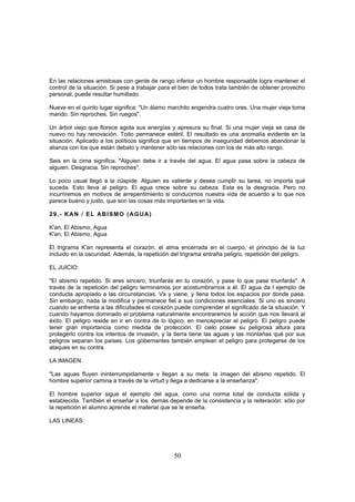 En las relaciones amistosas con gente de rango inferior un hombre responsable logra mantener el
control de la situación. Si pese a trabajar para el bien de todos trata también de obtener provecho
personal, puede resultar humillado.

Nueve en el quinto lugar significa: "Un álamo marchito engendra cuatro ores. Una mujer vieja toma
marido. Sin reproches. Sin ruegos".

Un árbol viejo que florece agota sus energías y apresura su final. Si una mujer vieja se casa de
nuevo no hay renovación. Todo permanece estéril. El resultado es una anomalía evidente en la
situación. Aplicado a los políticos significa que en tiempos de inseguridad debemos abandonar la
alianza con los que están debato y mantener sólo las relaciones con los de más alto rango.

Seis en la cima significa. "Alguien debe ir a través del agua. El agua pasa sobre la cabeza de
alguien. Desgracia. Sin reproches".

Lo poco usual llegó a la cúspide. Alguien es valiente y desea cumplir su tarea, no importa qué
suceda. Esto lleva al peligro. El agua crece sobre su cabeza. Esta es la desgracia. Pero no
incurriremos en motivos de arrepentimiento si conducimos nuestra vida de acuerdo a lo que nos
parece bueno y justo, que son las cosas más importantes en la vida.

29.- KAN / EL ABISMO (AGUA)

K'an, El Abismo, Agua
K'an, El Abismo, Agua

El trigrama K'an representa el corazón, el alma encerrada en el cuerpo, el principio de la luz
incluido en la oscuridad. Además, la repetición del trigrama entraña peligro, repetición del peligro.

EL JUICIO:

"El abismo repetido. Si eres sincero, triunfarás en tu corazón, y pase lo que pase triunfarás". A
través de la repetición del peligro terminamos por acostumbrarnos a él. El agua da l ejemplo de
conducta apropiado a las circunstancias. Va y viene, y llena todos los espacios por donde pasa.
Sin embargo, nada la modifica y permanece fiel a sus condiciones esenciales. Si uno es sincero
cuando se enfrenta a las dificultades el corazón puede comprender el significado de la situación. Y
cuando hayamos dominado el problema naturalmente encontraremos la acción que nos llevará al
éxito. El peligro reside en ir en contra de lo lógico, en menospreciar el peligro. El peligro puede
tener gran importancia como medida de protección. El cielo posee su peligrosa altura para
protegerlo contra los intentos de invasión, y la tierra tiene las aguas y las montañas qué por sus
peligros separan los países. Los gobernantes también emplean el peligro para protegerse de los
ataques en su contra.

LA IMAGEN:

"Las aguas fluyen ininterrumpidamente v llegan a su meta: la imagen del abismo repetido. El
hombre superior camina a través de la virtud y llega a dedicarse a la enseñanza".

El hombre superior sigue el ejemplo del agua, como una norma total de conducta sólida y
establecida. También el enseñar a los- demás depende de la consistencia y la reiteración: sólo por
la repetición el alumno aprende el material que se le enseña.

LAS LINEAS:




                                                 50
 