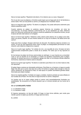 Seis en la base significa: "Repetición del abismo. En el abismo cae a un pozo. Desgracia".

Por el uso de lo que es peligroso, el hombre puede lograr que se haga parte de él. Se familiariza y
evita el daño. Pero con eso pierde su camino y la desgracia es el resultado natural.

Seis en el segundo lugar significa: "El abismo es peligroso. No puede esforzarse solamente para
obtener pequeñas cosas".

Cuando estamos en peligro no podemos esperar librarnos de inmediato, sin mirar las
circunstancias. Al principio debemos conformarnos con no ser aplastados por ellas. Debemos
pesar con calma las condiciones de la época y sentirnos satisfechos con pequeños triunfos, ya que
la época del éxito total todavía no ha llegado.

Seis en el tercer lugar significa: "Adelante a atrás, abismo sobre abismo. En un peligro como éste,
hacer una pausa y esperar, de otra manera caerás en un hoyo en el abismo. No debes tomar ese
camino".

Cada paso lleva al peligro. Escapar está fuera de discusión. No debemos dejarnos arrastrar a la
acción, va que así sólo lograremos hacer mayor el peligro; es desagradable permanecer en esta
situación, pero debemos resignarnos a esperar.

Seis en el cuarto lugar significa: "Un cántaro de vino, una escudilla de arroz. Envases de barro
confeccionados simplemente pasan a través de la ventana. Por cierto que no hay reproche en
ello".

En los tiempos de peligro las formas ceremoniales se restringen. Lo que importa es su sinceridad.
Todo lo que se requiere es la sinceridad y el deseo de ayudarse mutuamente ante el peligro.
Además, la ventana que da luz a la habitación agrega otra idea: en los tiempos difíciles debemos
iluminarnos, ilustrarnos al máximo sobre la situación.

Nueve en el quinto lugar significa: "El abismo no está lleno para flotar en él; loo lleno hasta la orilla.
Sin reproches".

El peligro llega a quienes son demasiado ambiciosos. Para flotar en un barranco, el agua no puede
llegar más alto que el punto más bajo de la orilla. El hombre en peligro debe escoger la línea de
menor resistencia, así alcanzará la meta. En esta época no pueden acometerse grandes tareas.
Esto basta para alejar el peligro.

Seis en la cúspide significa: "Limitado con sogas y cordeles, impide la entrada con púas afiladas en
las murallas de la Prisión. Por tres años no logra encontrar el camino. Desgracia".

Un hombre que en el mayor peligro pierde el camino verá irremediablemente frustradas sus
posibilidades. Se encuentra en la misma situación que un criminal cercado por los muros de la
prisión.

30.- LI / LO OSCILANTE, FUEGO

Li, Lo Oscilante, Fuego
Li, Lo Oscilante, Fuego

El trigrama representa a la hija del medio. El fuego no tiene forma definida, pero oscila para
intentar quemar el objeto que alumbra. El fuego sale de la tierra.

EL JUICIO:



                                                   51
 