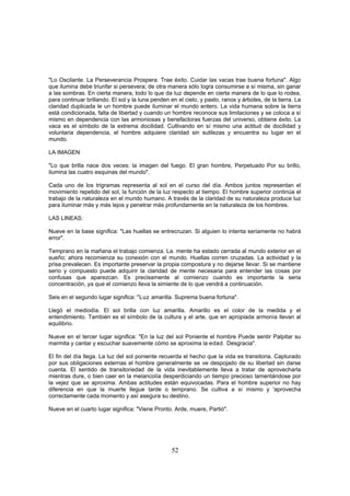 "Lo Oscilante. La Perseverancia Prospera. Trae éxito. Cuidar las vacas trae buena fortuna". Algo
que ilumina debe triunfar si persevera; de otra manera sólo logra consumirse a sí misma, sin ganar
a las sombras. En cierta manera, todo lo que da luz depende en cierta manera de lo que lo rodea,
para continuar brillando. El sol y la luna penden en el cielo, y pasto, ranos y árboles, de la tierra. La
claridad duplicada le un hombre puede iluminar el mundo entero. La vida humana sobre la tierra
está condicionada, falta de libertad y cuando un hombre reconoce sus limitaciones y se coloca a sí
mismo en dependencia con las armoniosas y benefactoras fuerzas del universo, obtiene éxito. La
vaca es el símbolo de la extrema docilidad. Cultivando en sí mismo una actitud de docilidad y
voluntaria dependencia, el hombre adquiere claridad sin sutilezas y encuentra su lugar en el
mundo.

LA IMAGEN,

"Lo que brilla nace dos veces: la imagen del fuego. El gran hombre, Perpetuado Por su brillo,
ilumina las cuatro esquinas del mundo".

Cada uno de los trigramas representa al sol en el curso del día. Ambos juntos representan el
movimiento repetido del sol, la función de la luz respecto al tiempo. El hombre superior continúa el
trabajo de la naturaleza en el mundo humano. A través de la claridad de su naturaleza produce luz
para iluminar más y más lejos y penetrar más profundamente en la naturaleza de los hombres.

LAS LINEAS:

Nueve en la base significa: "Las huellas se entrecruzan. Si alguien lo intenta seriamente no habrá
error".

Temprano en la mañana el trabajo comienza. La. mente ha estado cerrada al mundo exterior en el
sueño; ahora recomienza su conexión con el mundo. Huellas corren cruzadas. La actividad y la
prisa prevalecen. Es importante preservar la propia compostura y no dejarse llevar. Si se mantiene
serio y compuesto puede adquirir la claridad de mente necesaria para entender las cosas por
confusas que aparezcan. Es precisamente al comienzo cuando es importante la seria
concentración, ya que el comienzo lleva la simiente de lo que vendrá a continuación.

Seis en el segundo lugar significa: "Luz amarilla. Suprema buena fortuna".

Llegó el mediodía. El sol brilla con luz amarilla. Amarillo es el color de la medida y el
entendimiento. También es el símbolo de la cultura y el arte, que en apropiada armonía llevan al
equilibrio.

Nueve en el tercer lugar significa: "En la luz del sol Poniente el hombre Puede sentir Palpitar su
marmita y cantar y escuchar suavemente cómo se aproxima la edad. Desgracia".

El fin del día llega. La luz del sol poniente recuerda el hecho que la vida es transitoria. Capturado
por sus obligaciones externas el hombre generalmente se ve despojado de su libertad sin darse
cuenta. El sentido de transitoriedad de la vida inevitablemente lleva a tratar de aprovecharla
mientras dure, o bien caer en la melancolía desperdiciando un tiempo precioso lamentándose por
la vejez que se aproxima. Ambas actitudes están equivocadas. Para el hombre superior no hay
diferencia en que la muerte llegue tarde o temprano. Se cultiva a sí mismo y 'aprovecha
correctamente cada momento y así asegura su destino.

Nueve en el cuarto lugar significa: "Viene Pronto. Arde, muere, Partió".




                                                   52
 