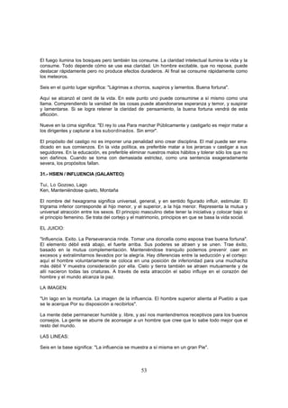 El fuego ilumina los bosques pero también los consume. La claridad intelectual ilumina la vida y la
consume. Todo depende cómo se use esa claridad. Un hombre excitable, que no reposa, puede
destacar rápidamente pero no produce efectos duraderos. Al final se consume rápidamente como
los meteoros.

Seis en el quinto lugar significa: "Lágrimas a chorros, suspiros y lamentos. Buena fortuna".

Aquí se alcanzó el cenit de la vida. En este punto uno puede consumirse a sí mismo como una
llama. Comprendiendo la vanidad de las cosas puede abandonarse esperanza y temor, y suspirar
y lamentarse. Si se logra retener la claridad de, pensamiento, la buena fortuna vendrá de esta
aflicción.

Nueve en la cima significa: "El rey lo usa Para marchar Públicamente y castigarlo es mejor matar a
los dirigentes y capturar a los subordinados. Sin error".

El propósito del castigo no es imponer una penalidad sino crear disciplina. El mal puede ser erra-
dicado en sus comienzos. En la vida política, es preferible matar a los jerarcas v castigar a sus
seguidores. En la educación, es preferible eliminar nuestros malos hábitos y tolerar sólo los que no
son dañinos. Cuando se toma con demasiada estrictez, como una sentencia exageradamente
severa, los propósitos fallan.

31.- HSIEN / INFLUENCIA (GALANTEO)

Tui, Lo Gozoso, Lago
Ken, Manteniéndose quieto, Montaña

El nombre del hexagrama significa universal, general, y en sentido figurado influir, estimular. El
trigrama inferior corresponde al hijo menor, y el superior, a la hija menor. Representa la mutua y
universal atracción entre los sexos. El principio masculino debe tener la iniciativa y colocar bajo sí
el principio femenino. Se trata del cortejo y el matrimonio, principios en que se basa la vida social.

EL JUICIO:

"Influencia. Exito. La Perseverancia rinde. Tomar una doncella como esposa trae buena fortuna".
El elemento débil está abajo, el fuerte arriba. Sus poderes se atraen y se unen. Trae éxito,
basado en la mutua complementación. Manteniéndose tranquilo podemos prevenir, caer en
excesos y extralimitarnos llevados por la alegría. Hay diferencias entre la seducción y el cortejo:
aquí el hombre voluntariamente se coloca en una posición de inferioridad para una muchacha
más débil Y muestra consideración por ella. Cielo y tierra también se atraen mutuamente y de
allí nacieron todas las criaturas. A través de esta atracción el sabio influye en el corazón del
hombre y el mundo alcanza la paz.

LA IMAGEN:

"Un lago en la montaña. La imagen de la influencia. El hombre superior alienta al Pueblo a que
se le acerque Por su disposición a recibirlos".

La mente debe permanecer humilde y. libre, y así nos mantendremos receptivos para los buenos
consejos. La gente se aburre de aconsejar a un hombre que cree que lo sabe todo mejor que el
resto del mundo.

LAS LINEAS:

Seis en la base significa: "La influencia se muestra a sí misma en un gran Pie".



                                                 53
 