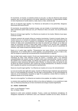 El movimiento, al iniciarse, se advierte primero en los pies. La idea de influencia está siempre
presente, pero no se hace aparente a los demás. Mientras la intención no tenga efectos visibles
no tiene importancia el mundo exterior y nada, bueno o malo, vendrá de allá.

Seis en el segundo lugar significa: "La influencia se demuestra en las pantorrillas. Desgracia.
Demorarse trae buena fortuna".

El movimiento, las pantorrillas muestran el paso; una vez iniciado, el movimiento prosigue. Uno
debe mantenerse quieto hasta que una ¡cal' influencia lo lleve a la acción. Así se permanecerá
sin culpa.

Nueve en el tercer lugar significa: "La influencia se muestra en los muslos. Retiene al que sigue.
Continuar humilla".

Cualquier variación del corazón influye en nuestros movimientos. Cuando el corazón desea, los
muslos corren sin un momento de vacilación, obedecen al corazón. En la vida del hombre actuar
al puro capricho es un error y conduce a la humillación. Se sugieren tres consideraciones: el
hombre no debe correr precipitadamente tras todas las personas que influyen en él. Debe ser
capaz de controlarse aunque a veces deba acatar a aquel a cuyo servicio está. Finalmente,
cuando la disposición de nuestro corazón está comprometida hay que ignorar la posibilidad de
inhibición, aquí reside la base de la libertad humana.

Nueve en el cuarto lugar significa: "Perseverancia trae buena fortuna. Los remordimientos
desaparecen. Si un hombre tiene su mente agitada y sus pensamientos van de un lado a otro,
sólo los amigos en quienes fije sus pensamientos conscientemente lo seguirán".

Aquí se llegó hasta nuestro corazón. El acto que impulsivamente nace de esta fuente es el más
importante de todos. Esta influencia puede ser buena y constante; pese a las extremas
susceptibilidades del corazón humano no habrá motivo para remordimientos. Cuando el poder
del carácter de un hombre trabaja, los efectos que produce son correctos. Todos los que son
receptivos a tales vibraciones del espíritu serán influidos. La influencia sobre los demás no sólo
se ejerce de manera consciente, pero cuando hay muchas solicitaciones, los efectos se limitan
sólo a aquellos de quienes nos preocupamos expresamente.

Nueve en el quinto lugar significa: "La influencia se muestra en la nuca. Sin remordimientos".

La nuca es la parte más rígida del cuerpo. Cuando la influencia logra mostrarse aquí permanece
firme y no hay posibilidad de confusión. No hay lugar a remordimientos. En las profundidades de
cada uno, en el inconsciente, encuentra su lugar. Si no podemos a veces influir en nosotros, sí
podemos hacerlo en el mundo exterior.

Seis en la cima significa: "La influencia se muestra en las quijadas, las mejillas y la lengua".

La manera más superficial de tratar de influir en los otros es hablando y no se sustenta en nada
real. La influencia producida por el mero movimiento de la lengua resulta insignificante.

32.- HENG / DURACION

Chen, Lo que Despierta, Trueno
Sun, Lo Suave, Viento.

Aparece la unión como condición duradera. Trueno y viento son fenómenos simultáneos. El
hexagrama representa el matrimonio como una institución duradera de los sexos. Durante el



                                                 54
 