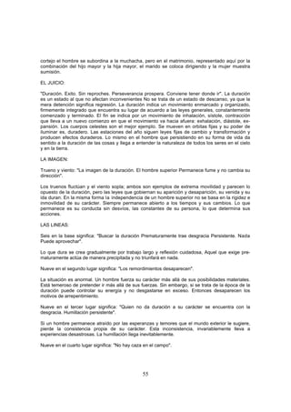 cortejo el hombre se subordina a la muchacha, pero en el matrimonio, representado aquí por la
combinación del hijo mayor y la hija mayor, el marido se coloca dirigiendo y la mujer muestra
sumisión.

EL JUICIO:

"Duración. Exito. Sin reproches. Perseverancia prospera. Conviene tener donde ir". La duración
es un estado al que no afectan inconvenientes No se trata de un estado de descanso, ya que la
mera detención significa regresión. La duración indica un movimiento enmarcado y organizado,
firmemente integrado que encuentra su lugar de acuerdo a las leyes generales, constantemente
comenzado y terminado. El fin se indica por un movimiento de inhalación, sístole, contracción
que lleva a un nuevo comienzo en que el movimiento va hacia afuera: exhalación, diástole, ex-
pansión. Los cuerpos celestes son el mejor ejemplo. Se mueven en orbitas fijas y su poder de
iluminar es, duradero. Las estaciones del año siguen leyes fijas de cambio y transformación y
producen efectos duraderos. Lo mismo en el hombre que persistiendo en su forma de vida da
sentido a la duración de las cosas y llega a entender la naturaleza de todos los seres en el cielo
y en la tierra.

LA IMAGEN:

Trueno y viento: "La imagen de la duración. El hombre superior Permanece fume y no cambia su
dirección".

Los truenos fluctúan y el viento sopla; ambos son ejemplos de extrema movilidad y parecen lo
opuesto de la duración, pero las leyes que gobiernan su aparición y desaparición, su venida y su
ida duran. En la misma forma la independencia de un hombre superior no se basa en la rigidez e
inmovilidad de su carácter. Siempre permanece abierto a los tiempos y sus cambios. Lo que
permanece es su conducta sin desvíos, las constantes de su persona, lo que determina sus
acciones.

LAS LINEAS:

Seis en la base significa: "Buscar la duración Prematuramente trae desgracia Persistente. Nada
Puede aprovechar".

Lo que dura se crea gradualmente por trabajo largo y reflexión cuidadosa, Aquel que exige pre-
maturamente actúa de manera precipitada y no triunfará en nada.

Nueve en el segundo lugar significa: "Los remordimientos desaparecen".

La situación es anormal. Un hombre fuerza su carácter más allá de sus posibilidades materiales.
Está temeroso de pretender ir más allá de sus fuerzas. Sin embargo, si se trata de la época de la
duración puede controlar su energía y no desgastarse en exceso. Entonces desaparecen los
motivos de arrepentimiento.

Nueve en el tercer lugar significa: "Quien no da duración a su carácter se encuentra con la
desgracia. Humillación persistente".

Si un hombre permanece atraído por las esperanzas y temores que el mundo exterior le sugiere,
pierde la consistencia propia de su carácter. Esta inconsistencia, invariablemente lleva a
experiencias desastrosas. La humillación llega inevitablemente.

Nueve en el cuarto lugar significa: "No hay caza en el campo".




                                                55
 