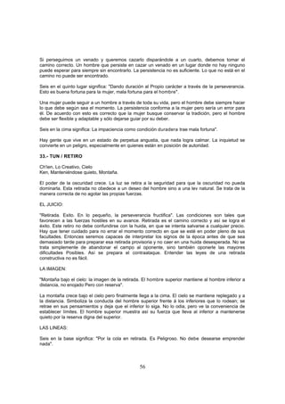Si perseguimos un venado y queremos cazarlo disparándole a un cuarto, debemos tomar el
camino correcto. Un hombre que persiste en cazar un venado en un lugar donde no hay ninguno
puede esperar para siempre sin encontrarlo. La persistencia no es suficiente. Lo que no está en el
camino no puede ser encontrado.

Seis en el quinto lugar significa: "Dando duración al Propio carácter a través de la perseverancia.
Esto es buena fortuna para la mujer, mala fortuna para el hombre".

Una mujer puede seguir a un hombre a través de toda su vida, pero el hombre debe siempre hacer
lo que debe según sea el momento. La persistencia conforma a la mujer pero sería un error para
él. De acuerdo con esto es correcto que la mujer busque conservar la tradición, pero el hombre
debe ser flexible y adaptable y sólo dejarse guiar por su deber.

Seis en la cima significa: La impaciencia como condición duradera trae mala fortuna".

Hay gente que vive en un estado de perpetua angustia, que nada logra calmar. La inquietud se
convierte en un peligro, especialmente en quienes están en posición de autoridad.

33.- TUN / RETIRO

Ch'ien, Lo Creativo, Cielo
Ken, Manteniéndose quieto, Montaña.

El poder de la oscuridad crece. La luz se retira a la seguridad para que la oscuridad no pueda
dominarla. Esta retirada no obedece a un deseo del hombre sino a una lev natural. Se trata de la
manera correcta de no agotar las propias fuerzas.

EL JUICIO:

"Retirada. Exito. En lo pequeño, la perseverancia fructifica". Las condiciones son tales que
favorecen a las fuerzas hostiles en su avance. Retirada es el camino correcto y así se logra el
éxito. Este retiro no debe confundirse con la huida, en que se intenta salvarse a cualquier precio.
Hay que tener cuidado para no errar el momento correcto en que se esté en poder pleno de sus
facultades. Entonces seremos capaces de interpretar los signos de la época antes de que sea
demasiado tarde para preparar esa retirada provisoria y no caer en una huida desesperada. No se
trata simplemente de abandonar el campo al oponente, sino también oponerle las mayores
dificultades Posibles. Así se prepara el contraataque. Entender las leyes de una retirada
constructiva no es fácil.

LA IMAGEN:

"Montaña bajo el cielo: la imagen de la retirada. El hombre superior mantiene al hombre inferior a
distancia, no enojado Pero con reserva".

La montaña crece bajo el cielo pero finalmente llega a la cima. El cielo se mantiene replegado y a
la distancia. Simboliza la conducta del hombre superior frente á los inferiores que lo rodean; se
retrae en sus pensamientos y deja que el inferior lo siga. No lo odia, pero ve la conveniencia de
establecer límites. El hombre superior muestra así su fuerza que lleva al inferior a mantenerse
quieto por la reserva digna del superior.

LAS LINEAS:

Seis en la base significa: "Por la cola en retirada. Es Peligroso. No debe desearse emprender
nada".



                                                56
 