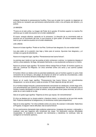 embargo finalmente la perseverancia fructifica. Para que el poder de lo grande no degenere en
pura fuerza es necesario que permanezca estrechamente unido a los principios del derecho y la
justicia.

LA IMAGEN:

"Trueno en el cielo arriba. La imagen del Poder de lo grande. El hombre superior no marcha Por
caminos que no estén de acuerdo con el orden establecido".

El trueno -energía eléctrica -asciende en la primavera. La dirección de su movimiento está en
armonía con el movimiento del ciclo. lo que produce un gran poder. El hombre superior esquiva
todo lo que no está de acuerdo con el orden establecido.

LAS LINEAS:

Nueve en la base significa: "Poder en los Pies. Continuar trae desgracia. Es una verdad cierta".

Los pies están en la posición mas baja y listos para el avance. Apurarse trae desgracia, y el
consejo va a guisa de advertencia.

Nueve en el segundo lugar, significa: "Perseverancia trae buena fortuna".

La premisa aquí reside en que las puertas al éxito comienzan a abrirse. La resistencia despeja el
camino y lleva adelante. Se llega, demasiado fácilmente, a una exuberante confianza en sí mismo.

Nueve en el tercer lugar significa: "El hombre inferior trabaja Para el Poder. El hombre superior no
obra así. Continuar es Peligroso. Un chivo arremete contra una cerca y sus cuernos quedan
atrapados".

El hombre inferior se rebela contra la autoridad establecida, pero el hombre superior no yerra. Está
consciente de los tiempos y del peligro de empinar sin tener en cuenta las circunstancias y sabe
renunciar en los buenos tiempos al despliegue inútil de fuera.

Nueve en el cuarto lugar significa: "Perseverancia trae buena fortuna. Los remordimientos
desaparecen. La cerca se abre y nadie se enreda. El Poder depende del eje del carro".

Si un hombre trabaja tranquila y perseverantemente removiendo los obstáculos, el éxito llega al fin.
Los remordimientos que ocasiona el uso excesivo del poder desaparecen. No es necesario que el
hombre muestre demasiado su poder al exterior, aunque pueda mover pesos enormes, tal como el
poder de un carro reside en su eje.

Seis en el quieto lugar significa: "Dejemos al chivo que repose. Sin remordimientos".

El chivo se destaca por su dureza exterior y blandura interior. La situación es tal que todo resulta
fácil. Podemos abandonar la beligerancia y no tendremos motivo para arrepentimos.

Seis en la cima significa: "Un chivo embiste contra una cerca. No avanzar ni retroceder. Nada lleva
al Progreso. Si alguien nota la dificultad, trae la buena fortuna".

Si nos aventuramos demasiado lejos podemos estancarnos, incapaces de avanzar o retroceder y
cualquier cosa que hagamos sólo complicará las cosas. Tal obstinación acarrea dificultades
insuperables. Si analizando la situación nos dominamos y decidimos no continuar, todo se
corregirá en el momento oportuno.




                                                58
 