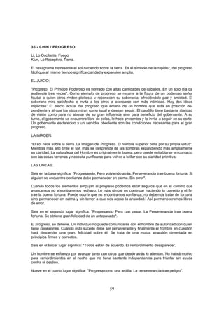 35.- CHIN / PROGRESO

Li, Lo Oscilante, Fuego
K'un, Lo Receptivo, Tierra.

El hexagrama representa el sol naciendo sobre la tierra. Es el símbolo de la rapidez, del progreso
fácil que al mismo tiempo significa claridad y expansión amplia.

EL JUICIO:

"Progreso. El Príncipe Poderoso es honrado con altas cantidades de caballos. En un solo día da
audiencia tres veces". Como ejemplo de progreso se recurre a la figura de un poderoso señor
feudal a quien otros rinden pleitesía v reconocen su soberanía, ofreciéndole paz y amistad. El
soberano mira satisfecho e invita a los otros a acercarse con más intimidad. Hay dos ideas
implícitas: El efecto actual del progreso que emana de un hombre que está en posición de-
pendiente y al que los otros miran como igual y desean seguir. El caudillo tiene bastante claridad
de visión como para no abusar de su gran influencia sino para beneficio del gobernante. A su
turno, el gobernante se encuentra libre de celos, le hace presentes y lo invita a seguir en su corte.
Un gobernante esclarecido y un servidor obediente son las condiciones necesarias para el gran
progreso.

LA IMAGEN:

"El sol nace sobre la tierra. La imagen del Progreso. El hombre superior brilla por su propia virtud".
Mientras más alto brille el sol, más se desprende de las sombras expandiendo más ampliamente
su claridad. La naturaleza del Hombre es originalmente buena, pero puede enturbiarse en contacto
con las cosas terrenas y necesita purificarse para volver a brillar con su claridad primitiva.

LAS LINEAS:

Seis en la base significa: "Progresando, Pero volviendo atrás. Perseverancia trae buena fortuna. Si
alguien no encuentra confianza debe permanecer en calma. Sin error".

Cuando todos los elementos empujan al progreso podemos estar seguros que en el camino que
avancemos no encontraremos rechazo. Lo más simple es continuar haciendo lo correcto y el fin
trae la buena fortuna. Puede ocurrir que no encontramos confianza; no debemos tratar de forzarla
sino permanecer en calma y sin temor a que nos acose la ansiedad.' Así permaneceremos libres
de error.

Seis en el segundo lugar significa: "Progresando Pero con pesar. La Perseverancia trae buena
fortuna. Se obtiene gran felicidad de un antepasado".

El progreso, se detiene. Un individuo no puede comunicarse con el hombre de autoridad con quien
tiene conexiones. Cuando esto sucede debe ser perseverante y finalmente el hombre en cuestión
hará descender una gran. felicidad sobre él. Se trata de una mutua atracción cimentada en
principios firmes y correctos.

Seis en el tercer lugar significa: "Todos están de acuerdo. El remordimiento desaparece".

Un hombre se esfuerza por avanzar junto con otros que desde atrás lo alientan. No habrá motivo
para remordimientos en el hecho que no tiene bastante independencia para triunfar sin ayuda
contra el destino.

Nueve en el cuarto lugar significa: "Progresa como una ardilla. La perseverancia trae peligro".



                                                 59
 