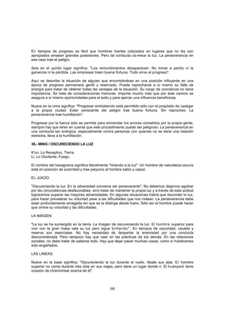 En tiempos de progreso es fácil que hombres fuertes colocados en lugares que no les son
apropiados amasen grandes posesiones. Pero tal conducta os-mece la luz. La perseverancia en
ese caso trae el peligro.

Seis en el quinto lugar significa: "Los remordimientos desaparecen. No tomar a pecho ni la
ganancia ni la pérdida. Las empresas traen buena fortuna. Todo sirve al progreso".

Aquí se describe la situación de alguien que encontrándose en una posición influyente en una
época de progreso permanece gentil y reservado, Puede reprocharse a sí mismo su falta de
energía para tratar de obtener todas las ventajas de la situación. Su cargo de conciencia no tiene
importancia. Se trata de consideraciones menores. Importa mucho más que por este camino se
asegura a sí mismo oportunidades para el éxito y para ejercer una influencia beneficiosa.

Nueve en la cima significa: "Progresar embistiendo está permitido sólo con el propósito de castigar
a la propia ciudad. Estar consciente del peligro trae buena fortuna. Sin reproches. La
perseverancia trae humillación".

Progresar por la fuerza sólo se permite para enmendar los errores cometidos por la propia gente,
siempre hay que tener en cuenta que este procedimiento puede ser peligroso. La perseverancia en
una conducta tan enérgica, especialmente contra personas con quienes no se tiene una relación
estrecha, lleva a la humillación.

36.- MING / OSCURECIENDO LA LUZ

K'un, Lo Receptivo, Tierra.
Li, Lo Oscilante, Fuego.

El nombre del hexagrama significa literalmente "hiriendo a la luz". Un hombre de naturaleza oscura
está en posición de autoridad y trae perjuicio al hombre sabio y capaz.

EL JUICIO:

"Oscureciendo la luz. En la adversidad conviene ser perseverante". No debemos dejarnos agobiar
por las circunstancias desfavorables, sino tratar de mantener la propia luz y a través de esta actitud
lograremos superar las mayores adversidades. En algunas situaciones habrá que esconder la luz,
para hacer prevalecer su voluntad pese a las dificultades que nos rodean. La perseverancia debe
estar profundamente arraigada sin que se la distinga desde fuera. Sólo así el hombre puede hacer
que omine su voluntad y las dificultades.

LA IMAGEN:

"La luz se ha sumergido en la tierra. La imagen de oscureciendo la luz. El hombre superior para
vivir con la gran masa vela su luz pero sigue brillando". En tiempos de oscuridad, cautela y
reserva son esenciales. No hay necesidad de despertar la enemistad por una conducta
desconsiderada. Pero tampoco hay que caer en las prácticas de los demás. En las relaciones
sociales, no debe tratar de saberse todo. Hay que dejar pasar muchas cosas, como si hubiéramos
sido engañados.

LAS LINEAS:

Nueve en la base significa: "Oscureciendo la luz durante el vuelo. Abate sus alas. El hombre
superior no come durante tres días en sus viajes, pero tiene un lugar donde ir. El huésped tiene
ocasión de chismorrear acerca de él".



                                                 60
 