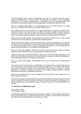 El hombre resuelve superar todos los obstáculos, pero topa con un destino hostil. Se retrae y
evade el enfrentamiento. La época es difícil. Sin descanso, se apresura, no tiene residencia
permanente. Si no quiere comprometerse y permanecer fiel a sus principios debe sufrir
privaciones. En todo caso; la gente con que se tope podrá no entenderlo y hablará mal de él.

Seis en el segundo lugar significa: "El oscurecimiento de la luz le hace daño en la mejilla
izquierda. Da ayuda con la fuerza de un caballo. Buena fortuna".

Aquí el Señor de la Luz se encuentra en un lugar subordinado y es herido por el Señor de la
Oscuridad. El daño no es fatal, sino sólo una herida. El rescate es posible. El hombre herido no
piensa en sí mismo, sino sólo en salvar a los demás que también están en peligro. Trata con
todas sus fuerzas de ayudar a salvarlos. Hay buena fortuna en actuar de acuerdo al deber.

Nueve en el tercer lugar significa: "Oscureciendo la luz durante la caza en el sur. El gran caudillo
es capturado. No debe esperarse perseverancia demasiado pronto".

Parece que la suerte trabajara. Cuando el hombre fuerte y leal trata ansiosamente y de buena fe
de crear el orden, se encuentra con el abanderado del desorden y casi accidentalmente lo captura.
La victoria está completa. Pero no hay que apresurarse demasiado en hacer desaparecer los
abusos, porque estos llevan ya una existencia demasiado larga.

Seis en el cuarto lugar significa: "Penetra por el lado izquierdo del vientre. Llega al verdadero
corazón del oscurecimiento de la luz y deja las puertas y el patio de la corte".

Llegamos hasta quien comanda la oscuridad y descubrimos sus más secretos pensamientos. Por
este camino nos damos cuenta que no hay esperanzas de progreso y preferimos abandonar la
escena del desastre antes que comiencen las tormentas.

Seis en el quinto lugar significa: "Oscureciendo la luz como el Príncipe Chi. La perseverancia
fructifica".

El Príncipe Chi vivía en la corte de un malvado tirano; era pariente de él y no podía alejarse de la
corte. Sin embargo, no podía ocultar sus sentimientos y fingió locura. Fue tratado como esclavo,
pero prefirió la miseria a desistir de sus convicciones. Esto enseria a quienes no quieren
abandonar sus puestos en tiempos de oscuridad. Para escapar al peligro requieren invencible
perseverancia de espíritu y redobladas precauciones.

Seis en la cima significa: "No luz, sino oscuridad. Primero trepa hacia el cielo y luego cae en las
profundidades de la tierra".

Se alcanzó la cúspide del oscurecimiento. El poder de la oscuridad al comienzo ocupa un lugar tan
alto que puede herir a todo lo que esté en el lado de lo bueno y luminoso. Al final perece en su
propia oscuridad, justo cuando estaba a punto de superar a lo bueno y consume totalmente sus
energías.

37.- CHIA JEN / LA FAMILIA (EL CLAN)

Sun Lo Suave, Viento
Li Lo Oscilante, Fuego

El hexagrama representa las leyes que rigen dentro de la familia. La linea más alta representa al
padre y la más baja al hijo. La ubicada en quinto lugar, al esposo, y la del segundo, a la esposa.
Las otras dos líneas corresponden a un hermano y su viuda.



                                                61
 