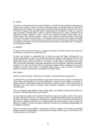 EL JUICIO:

"La familia. La Perseverancia de la mujer fructifica". La fundación de una familia corresponde a la
relación entre marido y mujer. El lazo que mantiene unida a la familia radica en la lealtad y
perseverancia de la esposa. Su fugar dentro de la familia está subordinado al marido. Para unir a
la familia se requiere una autoridad fuerte, representada por los padres. Si cada uno ocupa el
lugar apropiado, la familia está en orden v cuando la familia está en orden la totalidad de las
relaciones humanas también lo están. Tres de las relaciones sociales básicas nacen de la
familia: padre e hijo -relación de amor-, marido y mujer -relación de conducta casta- e hijo mayor
con hijo menor -relación de corrección-. La amorosa reverencia del hijo por el padre se extiende
al príncipe; el efecto v conducta correcta que existen entre dos hermanos se extienden a todos
los amigos como lealtad, y hacia las personas de rango superior como deferencia. La familia es
una sociedad en embrión.

LA IMAGEN:

"El viento viene con fuerza del fuego. La imagen de la familia. El hombre superior da sustancia a
sus Palabras y duración a su manera de vivir".

El calor crea energía; se representa por el viento que nace del fuego. Corresponde a la
influencia del trabajo. Lo mismo se requiere para regular la familia. Lo que podamos influir en los
demás procede de nosotros mismos. Para producir tal influencia las palabras que uno dice
deben tener poder y esto sólo ocurrirá si se basan en cosas reales. Las palabras sólo tienen
peso cuando son pertinentes, claramente atingentes a las circunstancias. Discursos generales y
consejos en el aire no producen efecto. Las palabras también deben sustentarse en la propia
conducta, que sólo siendo finase y consistente puede inducir a otros a imitarla. Si hechos y
palabras no están en consonancia, las palabras no tendrán efecto.

LAS LINEAS:

Nueve en la base significa: "Retraerse con la familia. Los remordimientos desaparecen".

La familia forma una unidad bien definida en que cada miembro conoce su lugar. Al comienzo los
niños 'deben acostumbrarse a las reglas establecidas, antes que se considere su voluntad en
algunos asuntos. Si demasiado tarde comenzamos a imponer el orden, cuando siempre se ha
permitido a los niños hacer su voluntad, estos ofrecerán resistencia y nos darán causa de
remordimientos.

Seis en el segundo lugar significa: “Ella no debe seguir sus caprichos. Debe esperar dentro con
la comida. La Perseverancia trae buena fortuna".

La mujer debe ser guiada por la voluntad del dueño de casa, sea el padre, marido o hijo mayor.
Su lugar está dentro de la casa. Allí tiene grandes e importantes deberes. Debe preocuparse de
alimentar a la familia y preparar la comida para el sacrificio. Así se convierte en el centro de la
vida social y religiosa de la familia y su perseverancia trae buena fortuna a todo el hogar. En
general, se refiere a no tratar de obtener nada por la fuerza sino cumpliendo tranquilamente con
los deberes inmediatos.

Nueve en el tercer lugar significa: "Cuando los ánimos se caldean en la familia la severidad
excesiva acarrea remordimientos. La buena fortuna se aleja. Cuando mujer y niño retozan y ríen,
al final conduce a la humillación".




                                                62
 