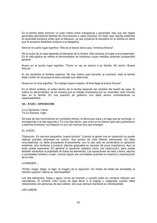 En la familia debe dominar un justo medio entre indulgencia y severidad. Hay que dar reglas
generales permitiendo libertad de movimientos a cada individuo. En todo caso resulta preferible
la severidad excesiva antes que la blandura, ya que preserva la disciplina en la familia en tanto
que la excesiva debilidad conduce a la desgracia.

Seis en el cuarto lugar significa: "Ella es el tesoro de la casa. Inmensa fortuna".

De la mujer de la casa depende el bienestar de la familia. Ella conduce al hogar a la prosperidad.
En la vida pública se refiere al administrador de confianza cuyas medidas acarrean prosperidad
general.

Nueve en el quinto lugar significa: "Como un rey se acerca a su familia. Sin temor. Buena
fortuna".

El rey simboliza al hombre paternal. No hay motivo para temerle; al contrario, toda la familia
debe confiar en él porque el amor preside sus relaciones.

Nueve en la cima significa: "Su trabajo inspira respeto. Al final llega la buena fortuna".

En el último análisis, el orden dentro de la familia depende del carácter del dueño de casa. Si
cultiva su personalidad, de tal manera que su trabajo impresiona por su veracidad, todo marcha
bien en la familia. En una posición de gobierno uno debe asumir correctamente su
responsabilidad.

38.- K'UEI / OPOSICION

Li Lo Oscilante, Llama
Tui Lo Gozoso, Lago

Se trata de dos movimientos en contraste directo, la llama que sube y el lago que se sumerge. Li
corresponde a la hija segunda y Tui a la hija menor, que viven en la misma casa pero pertenecen
a distintos hombres; sus deseos no son los mismos sino que divergen.

EL JUICIO:

"Oposición. En asuntos pequeños, buena fortuna". Cuando la gente vive en oposición no puede
realizar grandes empresas en común. Sus puntos de vista difieren demasiado. En tales
circunstancias no debe procederse bruscamente, con lo que sólo se aumentaría la oposición
existente, sino limitarse a producir efectos graduales en asuntos de poca importancia. Aquí el
éxito puede esperarse. En general la oposición aparece como una obstrucción, pero puede
también simbolizar la polaridad de todos los elementos. Las oposiciones de cielo y tierra, espíritu
y conciliadas hombre y mujer, cuando logran ser conciliadas acarrean la creación y reproducción
de la vida.

LA IMAGEN: -

"Arriba, fuego; abajo, el lago: la imagen de la oposición. En medio de todas las amistades el
hombre superior retiene su individualidad".

Los dos elementos, fuego y agua, nunca se mezclan y cuando están en contacto retienen sus
naturalezas. El hombre culto nunca se deja llevar a la bajeza y vulgaridad cuando debe
relacionarse con personas de esa calidad, sino que siempre mantiene su individualidad.

LAS LINEAS:



                                                 63
 