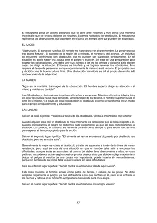 El hexagrama pinta un abismo peligroso que se abre ante nosotros y muy cerca una montaña
inaccesible que se levanta delante de nosotros. Estamos rodeados por obstáculos. El hexagrama
representa las obstrucciones que aparecen en el curso del tiempo pero que pueden ser superadas.

EL JUICIO:

"Obstrucción. El suroeste fructifica. El noreste no. Aprovecha ver al gran hombre. La perseverancia
trae buena fortuna". El suroeste es la región de la retirada, el noreste la del avance. Un individuo
se encuentra confrontado con obstáculos que no pueden ser superados directamente. En tal
situación es sabio hacer una pausa ante el peligro y esperar. Se trata de una preparación para
superar las obstrucciones. Uno debe unir sus fuerzas a las de los amigos y ubicarse bajo alguien
capaz de dirigir la situación. Entonces se triunfará y se logrará remover los obstáculos. Esto
requiere el deseo de perseverar aunque aparentemente la meta no esté cercana. El propósito claro
y decidido trae la buena fortuna final. Una obstrucción transitoria es útil al propio desarrollo. Allí
reside el valor de la adversidad.

LA IMAGEN:

"Agua en la montaña. La imagen de la obstrucción. El hombre superior dirige su atención a sí
mismo y moldea su carácter".

Las dificultades y obstrucciones impulsan al hombre a superarse. Mientras el hombre inferior trata
de alejar las culpas hacia otras personas, lamentándose de su destino, el hombre superior busca el
error en sí mismo, y a través de esta introspección el obstáculo externo se transforma en un medio
para el propio enriquecimiento y educación.

LAS LINEAS:

Seis en la base significa: "Pasando a través de los obstáculos, yendo a encontrarse con la fama".

Cuando alguien topa con un obstáculo lo más importante es reflexionar qué se hará respecto a él.
Cuando encontramos el peligro no debemos partir ciegamente ya que así sólo complicaremos la
situación. Lo correcto, al contrario, es retraerse durante cierto tiempo no para reunir fuerzas sino
para esperar el tiempo apropiado para la acción.

Seis en él segundo lugar significa: "El sirviente del rey se encuentra bloqueado por obstáculo tras
obstáculo, pero no es culpa suya".

Generalmente lo mejor es rodear el obstáculo y tratar de superarlo a través de la línea de menor
resistencia. pero aquí se trata de una situación en que el hombre debe salir a encontrar las
dificultades, aunque éstas se acumulen: el camino del deber lleva directamente a ellas, en otras
palabras, no podemos actuar según nuestros propios deseos sino que el deber obliga a adelantar y
buscar el peligro al servicio de una causa más importante. puede hacerlo sin remordimientos,
porque no se trata de su propia falta la que lo coloca en tales dificultades.

Seis en el tercer lugar significa: "Yendo contra los obstáculos; desde aquí vuelve".

Esta línea muestra al hombre actuar como padre de familia o cabeza de su grupo. No debe
arrojarse ciegamente al peligro, ya que defraudaría a los que confían en él, pero si se enfrenta a
los hechos y retoma en el momento apropiado la bienvenida será muy alegre.

Seis en el cuarto lugar significa: "Yendo contra los obstáculos, los amigos vienen".




                                                 65
 