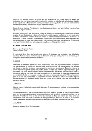 Vemos a un hombre llamado a ayudar en una emergencia. No puede tratar de evadir los
obstáculos, por muy peligrosos que le resulten. En realidad ha sido llamado a la tarea y el poder
de su espíritu es suficientemente fuerte para atraer como ayudantes a quienes efectivamente
pueden organizarse y cooperar con él para superar el peligro.

Seis en la cima significa: "Yendo contra los obstáculos conduce a una 'gran fortuna.- Aprovecha a
alguien ver al gran hombre".

Se refiere a un hombre que siempre ha tratado de dejar el mundo y su tumulto tras él, Cuando llega
la época de los obstáculos lo más simple sería volverles la espalda -y refugiarse en otra parte. pero
el camino está cerrado para él'. No puede buscar su propia salvación abandonando el mundo a la
adversidad. El deber lo llama a incorporarse al tumulto de la vida. precisamente por su experiencia y
libertad es capaz de crear algo más grande y más completo que traiga buena fortuna. Es favorable
ver al gran hombre aliado con quienes puedan ayudarle en el trabajo de rescate.

40.- HSIEH / LIBERACION

Chen Lo que Despierta, Trueno
K'an El Abismo, Agua.

El movimiento lleva fuera de la esfera del peligro. El obstáculo fue removido y las dificultades
resueltas. Todavía no se ha terminado la liberación, sino que está justo en el comienzo, y el
hexagrama representa su evolución progresiva.

EL JUICIO:

"Liberación. El sudoeste aprovecha. Si no hace mucho, algo que alguien tenía partió, su regreso
trae buena fortuna. Si todavía hay algo que debe partir apresurarse trae buena fortuna". Se refiere a
una época en que las tensiones y complicaciones comienzan a superarse. Debemos retornar al
camino normal tan pronto como sea posible. Estos períodos de cambios repentinos tienen gran
importancia. Tal como la lluvia despeja la tensión atmosférica la época de la liberación tiene un efecto
estimulante sobre la vida toda. Una cosa importante: en un período así no debemos extralimitarnos
en nuestro triunfo. No es necesario empujar más lejos de lo que sea necesario. Volver al orden re-
gular de la vida tan pronto como se complete la liberación trae buena fortuna. Si quedan algunos
asuntos restantes por atenderse, hay que hacerlo lo más pronto posible, para que la limpieza final
ocurra sin retardo.

LA IMAGEN:

"Caen el trueno y la lluvia: la imagen de la liberación. El hombre superior perdona los errores y olvida
las injurias".

Una tormenta tiene por efecto aclarar el aire; el hombre superior produce un efecto similar cuando
barre con los errores y pecados del hombre que inducen a la tensión. A través de la claridad trae la'
liberación. Cuando se hace la luz sobre los deslices no hay que insistir en ellos, sino que
simplemente pasar por sobre los errores, las transgresiones por descuido, tal como se va el trueno.
Olvidar las injurias, las transgresiones intencionales, tal como el agua limpia todo lo que lava.

LAS LINEAS:

Seis en la base significa: "Sin reproches".




                                                  66
 