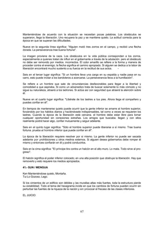 Manteniéndose de acuerdo con la situación se necesitan pocas palabras. Los obstáculos se
superaron, llega la liberación. Uno recupera la paz y se mantiene quieto. La actitud correcta para la
época en que se superan las dificultades.

Nueve en la segunda línea significa: "Alguien mató tres zorros en el campo, y recibió una flecha
dorada. La perseverancia trae buena fortuna".

La imagen proviene de la caza. Los obstáculos en la vida pública corresponden a los zorros,
especialmente a quienes tratan de influir en el gobernante a través de la adulación. pero el obstáculo
no debe ser removido por medios. incorrectos. El color amarillo se refiere a la forma y manera de
proceder contra el enemigo; la flecha significa el camino apropiado. Si alguien se dedica a la labor de
liberación encontrará mucho sustento a su fuerza en la rectitud de sus actos.      -

Seis en el tercer lugar significa: "Si un hombre lleva una carga en su espalda y nadie pasa en su
carro, esto puede incitar a los bandoleros a acercarse. La perseverancia lleva a la humillación".

Se refiere a un hombre que sale de circunstancias desfavorables para llegar a la libertad y
comodidad a que aspiraba. Si como un advenedizo trata de buscar solamente lo más cómodo y no
sigue su naturaleza, atraerá a los ladrones. Si actúa así con seguridad que atraerá la atención sobre
él.

Nueve en el cuarto lugar significa: "Libérate de los lastres a tus pies. Ahora llega el compañero y
puedes confiar en él".

En tiempos de mantenerse quieto puede ocurrir que la gente inferior se amarre al hombre superior,
forzándolo por los hábitos diarios y haciéndosele indispensables, tal como a veces se requieren los
lastres. Cuando la época de la liberación está cercana. el hombre debe estar libre para tomar
cualquier oportunidad sin conexiones extrañas. Los amigos que buscaba. llegan y con ellos
realmente podrá hacer algo, confiar mutuamente y seguir adelante.

Seis en el quinto lugar significa: "Sólo el hombre superior puede liberarse a sí mismo. Trae buena
fortuna. prueba al hombre inferior que puede confiar en él".

La época de la liberación requiere resolver por si mismo. La gente inferior no puede ser sacada
adelante por prohibiciones u otros medros externos. Si alguien desea gobernarlos debe romper él
mismo y entonces confiarán en él y podrá conducirlos.

Seis en la cima significa: "El príncipe tira contra un halcón en el alto muro. Lo mata. Todo sirve al pro-
greso".

El halcón significa el poder inferior colocado; en una alta posición que obstruye la liberación. Hay que
removerlo y esto requiere los medios apropiados.

41.- SUN / MENGUA

Ken Manteniéndose quieto, Montaña.
Tui Lo Gozoso, Lago.

Si los cimientos de un edificio son débiles y las murallas altas más fuertes, toda la estructura pierde
su estabilidad. Todo el tema del hexagrama incide en que los cambios de fortuna pueden ocurrir sin
perturbar las fuentes de la riqueza de la nación y sin provocar el fracaso de las clases inferiores.

EL JUICIO:




                                                   67
 