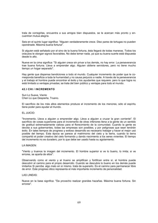 trata de corregirlas, encuentra a sus amigos bien dispuestos, se le acercan más pronto y en-
cuentran mutua alegría.

Seis en el quinto lugar significa: "Alguien verdaderamente crece. Diez pares de tortugas no pueden
oponérsele. Máxima buena fortuna".

Si alguien está señalado por el sino de la buena fortuna, ésta llegará de todas maneras. Todos los
oráculos le otorgan signos favorables. No debe temer nada, ya que su buena suerte está dispuesta
desde lo alto.

Nueve en la cima significa: "Si alguien crece sin privar a los demás, no hay error. La perseverancia
trae buena fortuna. Lleva a emprender algo. Alguien obtiene servidores, pero no tiene mucho
tiempo un hogar separado".

Hay gente que dispensa bendiciones a todo el mundo. Cualquier incremento de poder que le co-
rresponda beneficia a toda la humanidad y no causa perjuicio a nadie. A través de la perseverancia
y el trabajo el hombre puede encontrar el éxito y los ayudantes que requiere. pero lo que logra no
está limitado a ventajas privadas; se trata del bien público y ventajas para todo el mundo.

42.I CHI / INCREMENTO

Sun Lo Suave, Viento
Chen Lo que Despierta, Trueno.

El sacrificio de los más altos elementos produce el incremento de los menores; sólo el espíritu
tiene poder para ayudar al mundo.

EL JUICIO:

"Incremento. Lleva a alguien a emprender algo. Lleva a alguien a cruzar la gran corriente". El
sacrificio de cosas superiores para el incremento de otras inferiores llena a la gente de un sentido
de gratitud extremadamente valioso para el florecimiento de la comunidad. Cuando la gente es
devota a sus gobernantes, todas las empresas son posibles; y por peligrosas que sean tendrán
éxito. En tales tiempos de progreso y exitoso desarrollo es necesario trabajar y hacer el mejor usó
posible del tiempo. Esta época se parece al matrimonio del cielo y la tierra, cuando la tierra
compartió el poder creativo del cielo formando y dando nacimiento a los seres vivientes. El tiempo
del incremento no es duradero, por lo que debe ser usado hasta su agotamiento.

LA IMAGEN:

"Viento y truenos la imagen del incremento. El hombre superior si ve lo bueno, lo imita; si ve
errores, se aparta de ellos".

Observando como el viento y el trueno se amplifican y fortifican entre sí, el hombre puede
descubrir el camino para el propio desarrollo. Cuando se descubre lo bueno en los demás puede
imitarlos Si percibe. algo malo en sí mismo. trata de superarlo. Es el camino para permanecer libre
de error. Este progreso ético representa el más importante incremento de personalidad.

LAS LINEAS:

Nueve en la base significa: "Da provecho realizar grandes hazañas. Máxima buena fortuna. Sin
errores".




                                                69
 