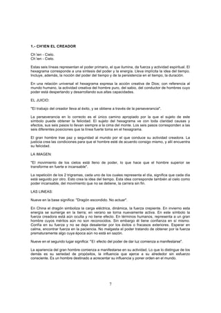 1.- CH'IEN EL CREADOR

Ch´ien - Cielo.
Ch´ien - Cielo.

Estas seis líneas representan el poder primario, el que ilumina, da fuerza y actividad espiritual. El
hexagrama corresponde a una síntesis del poder y la energía. Lleva implícita la idea del tiempo.
Incluye, además, la noción del poder del tiempo y de la persistencia en el tiempo, la duración.

En una relación universal el hexagrama expresa la acción creativa de Dios; con referencia al
mundo humano, la actividad creativa del hombre puro, del sabio, del conductor de hombres cuyo
poder está despertando y desarrollando sus altas capacidades.

EL JUICIO:

"El trabajo del creador lleva al éxito, y se obtiene a través de la perseverancia".

La perseverancia en lo correcto es el único camino apropiado por la que el sujeto de este
símbolo puede obtener la felicidad. El sujeto del hexagrama ve con toda claridad causas y
efectos, sus seis pasos lo llevan siempre a la cima del monte. Los seis pasos corresponden a las
seis diferentes posiciones que la línea fuerte toma en el hexagrama.

El gran hombre trae paz y seguridad al mundo por el que conduce su actividad creadora. La
justicia crea las condiciones para que el hombre esté de acuerdo consigo mismo, y allí encuentra
su felicidad.

LA IMAGEN:

"El movimiento de los cielos está lleno de poder, lo que hace que el hombre superior se
transforme en fuerte e incansable".

La repetición de los 2 trigramas, cada uno de los cuales representa el día, significa que cada día
está seguido por otro. Esto crea la idea del tiempo. Esta idea corresponde también al cielo como
poder incansable, del movimiento que no se detiene, la carrera sin fin.

LAS LINEAS:

Nueve en la base significa: "Dragón escondido. No actuar".

En China el dragón simboliza la carga eléctrica, dinámica, la fuerza crepiente. En invierno esta
energía se sumerge en la tierra; en verano se torna nuevamente activa. En este símbolo la
fuerza creadora está aún oculta y no tiene efecto. En términos humanos, representa a un gran
hombre cuyos méritos aún no son reconocidos. Sin embargo él tiene confianza en sí mismo.
Confía en su fuerza y no se deja desalentar por los éxitos o fracasos exteriores. Esperar en
calma, encontrar fuerza en la paciencia. No malgasta el poder tratando de obtener por la fuerza
prematuramente algo cuya época aún no está en sazón.

Nueve en el segundo lugar significa: "El efecto del poder de dar luz comienza a manifestarse".

La apariencia del gran hombre comienza a manifestarse en su actividad. Lo que lo distingue de los
demás es su seriedad de propósitos, la influencia que ejerce a su alrededor sin esfuerzo
consciente. Es un hombre destinado a acrecentar su influencia y poner orden en el mundo.




                                                  7
 