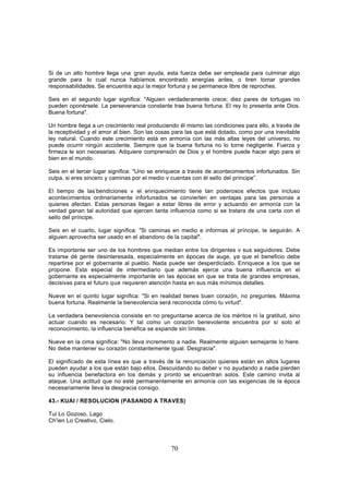 Si de un alto hombre llega una. gran ayuda, esta fuerza debe ser empleada para culminar algo
grande para. lo cual nunca habíamos encontrado energías antes, o tiren tomar grandes
responsabilidades. Se encuentra aquí la mejor fortuna y se permanece libre de reproches.

Seis en el segundo lugar significa: "Alguien verdaderamente crece; diez pares de tortugas no
pueden oponérsele. La perseverancia constante trae buena fortuna. El rey lo presenta ante Dios.
Buena fortuna".

Un hombre llega a un crecimiento real produciendo él mismo las condiciones para ello, a través de
la receptividad y el amor al bien. Son las cosas para las que está dotado, como por una inevitable
ley natural. Cuando este crecimiento está en armonía con las más altas leyes del universo, no
puede ocurrir ningún accidente. Siempre que la buena fortuna no lo torne negligente. Fuerza y
firmeza le son necesarias. Adquiere comprensión de Dios y el hombre puede hacer algo para el
bien en el mundo.

Seis en el tercer lugar significa: "Uno se enriquece a través de acontecimientos infortunados. Sin
culpa, si eres sincero y caminas por el medio v cuentas con él sello del príncipe”.

El tiempo de las-bendiciones v el enriquecimiento tiene tan poderosos efectos que incluso
acontecimientos ordinariamente infortunados se convierten en ventajas para las personas a
quienes afectan. Estas personas llegan a estar libres de error y actuando en armonía con la
verdad ganan tal autoridad que ejercen tanta influencia como si se tratara de una carta con el
sello del príncipe.

Seis en el cuarto, lugar significa: "Si caminas en medio e informas al príncipe, te seguirán. A
alguien aprovecha ser usado en el abandono de la capital".

Es importante ser uno de los hombres que median entre los dirigentes v sus seguidores. Debe
tratarse dé gente desinteresada, especialmente en épocas de auge, ya que el beneficio debe
repartirse por el gobernante al pueblo. Nada puede ser desperdiciado. Enriquece a los que se
propone. Esta especial de intermediario que además ejerce una buena influencia en el
gobernante es especialmente importante en las épocas en que se trata de grandes empresas,
decisivas para el futuro que requieren atención hasta en sus más mínimos detalles.

Nueve en el quinto lugar significa: "Si en realidad tienes buen corazón, no preguntes. Máxima
buena fortuna. Realmente la benevolencia será reconocida cómo tu virtud".

La verdadera benevolencia consiste en no preguntarse acerca de los méritos ni la gratitud, sino
actuar cuando es necesario. Y tal como un corazón benevolente encuentra por sí solo el
reconocimiento, la influencia benéfica se expande sin límites.

Nueve en la cima significa: "No lleva incremento a nadie. Realmente alguien semejante lo hiere.
No debe mantener su corazón constantemente igual. Desgracia".

El significado de esta línea es que a través de la renunciación quienes están en altos lugares
pueden ayudar a los que están bajo ellos. Descuidando su deber v no ayudando a nadie pierden
su influencia benefactora en los demás y pronto se encuentran solos. Este camino invita al
ataque. Una actitud que no esté permanentemente en armonía con las exigencias de la época
necesariamente lleva la desgracia consigo.

43.- KUAI / RESOLUCION (PASANDO A TRAVES)

Tui Lo Gozoso, Lago
Ch'ien Lo Creativo, Cielo.



                                               70
 
