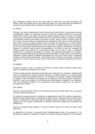 Este hexagrama significa que en una mano algo se rompe tras una larga acumulación de
tensión, como las crecidas de los ríos rompen los diques. En la otra mano hay una referencia a
la época en que la gente inferior comienza a desaparecer. Su influencia es en vano.

EL JUICIO:

"Romper. Uno debe resueltamente conocer el asunto en la corte del rey. Hay que ser anunciado
correctamente. peligro. Es necesario no avisar a nadie de la propia ciudad. No hay que dar
oportunidad a recurrir a las armas. Aprovecha a alguien emprender algo". A veces si un hombre
inferior ocupa una posición directiva puede oprimir a los hombres superiores. A veces una pasión
que alberga el corazón puede llegar a oscurecer la razón. pasión y razón no existen cada una
por su lado, sino que luchan sin cuartel para que prevalezca el bien. En una lucha decidida del
bien contra el mal hay reglas absolutas que no pueden ser ignoradas si se quiere triunfar.
primero, la resolución debe basarse en la unión de fuerzas y amistad. Segundo, un compromiso
con el mal no es posible. Siempre debe ser rehusado, bajo cualquier circunstancia. Ni nuestras
pasiones ni nuestros efectos deben ser descuidados. La fuerza no debe ser empleada de
manera directa. para derrotar el mal debemos luchar con él paso a paso y finalmente
perderemos si nos dejamos arrebatar por la pasión. Es importante permanecer en el hogar y
cuidar nuestras personas contra las faltas que hemos difamado. En este camino, no encontrando
oponentes, podrán evitarse las afiladas herramientas del mal. por la misma razón no debemos
combatir nuestras faltas directamente. Tanto tiempo como luchemos contra ellas, continuarán
victoriosas. La mejor manera e luchar contra el mal reside en progresar enérgicamente hacia el
bien.

LA IMAGEN:

"El lago ha subido al cielo. La imagen de romper. El hombre superior dispensa bienes hacia
abajo y se abstiene para reposar en su virtud".

Cuando el agua del lago crece hasta el cielo hay razón para temer un chaparrón. Tomando esto
como una advertencia el hombre superior previene un colapso violento. Si un hombre desea
acumular riquezas exclusivamente para sí, sin considerar a los demás, también experimentará
un colapso. Toda acumulación es seguida por la dispersión. El hombre superior comienza a
distribuir lo que ha acumulado. En la misma forma, desarrollando su carácter no es obstinado.
sino que permanece receptivo a las impresiones que pueden ayudarlo por un estricto y
continuado auto-análisis.

LAS LINEAS:

Nueve en la base significa: "Fuerte en los trancos para avanzar. Cuando alguien va y no es igual
a la tarea, alguien se equivoca”.

En tiempos de avance absoluto el comienzo es especialmente difícil. Nos sentimos inspirados a
presionar hacia adelante pero la resistencia es todavía fuerte. Debemos probar nuestra propia
fuerza y aventurarnos lo más lejos que sea posible, seguros de obtener el éxito. Lanzarse a
ciegas es un error, porque precisamente al comienzo los errores pueden traer resultados más
desastrosos.

Nueve en el segundo lugar significa: "Un grito de alarma. Armas en la tarde y la noche. Nada
que temer".

La disposición lo es todo. La resolución está indisolublemente unida a la precaución. Si un
individuo es cuidadoso y mantiene su ingenio no necesita excitarse o alarmarse. Si es prudente



                                              71
 