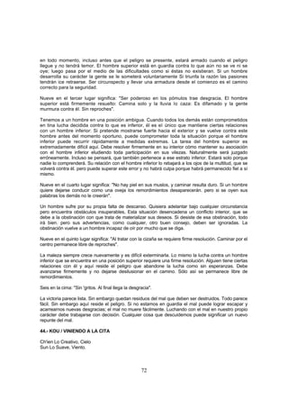 en todo momento, incluso antes que el peligro se presente, estará armado cuando el peligro
llegue y no tendrá temor. El hombre superior está en guardia contra lo que aún no se ve ni se
oye; luego pasa por el medio de las dificultades como si éstas no existieran. Si un hombre
desarrolla su carácter la gente se le someterá voluntariamente Si triunfa la razón las pasiones
tendrán ice retraerse. Ser circunspecto y llevar una armadura desde el comienzo es el camino
correcto para la seguridad.

Nueve en el tercer lugar significa: "Ser poderoso en los pómulos trae desgracia. El hombre
superior está firmemente resuelto: Camina solo y la lluvia lo caza: Es difamado y la gente
murmura contra él. Sin reproches".

Tenemos a un hombre en una posición ambigua. Cuando todos los demás están comprometidos
en tina lucha decidida contra lo que es inferior, él es el único que mantiene ciertas relaciones
con un hombre inferior: Si pretende mostrarse fuerte hacia el exterior y se vuelve contra este
hombre antes del momento oportuno, puede comprometer toda la situación porque el hombre
inferior puede recurrir rápidamente a medidas extremas. La tarea del hombre superior es
extremadamente difícil aquí. Debe resolver firmemente en su interior cómo mantener su asociación
con el hombre inferior eludiendo toda participación en sus vilezas. Naturalmente será juzgado
erróneamente. Incluso se pensará, que también pertenece a ese estrato inferior. Estará solo porque
nadie lo comprenderá. Su relación con el hombre inferior lo rebajará a los ojos de la multitud, que se
volverá contra él. pero puede superar este error y no habrá culpa porque habrá permanecido fiel a sí
mismo.

Nueve en el cuarto lugar significa: "No hay piel en sus muslos, y caminar resulta duro. Si un hombre
quiere dejarse conducir como una oveja los remordimientos desaparecerán. pero si se oyen sus
palabras los demás no le creerán".

Un hombre sufre por su propia falta de descanso. Quisiera adelantar bajo cualquier circunstancia
pero encuentra obstáculos insuperables, Esta situación desencadena un conflicto interior, que se
debe a la obstinación con que trata de materializar sus deseos. Si desiste de esa obstinación, todo
irá bien. pero sus advertencias, como cualquier, otro buen consejo, deben ser ignoradas. La
obstinación vuelve a un hombre incapaz de oír por mucho que se diga.

Nueve en el quinto lugar significa: "Al tratar con la cizaña se requiere firme resolución. Caminar por el
centro permanece libre de reproches".

La maleza siempre crece nuevamente y es difícil exterminarla. Lo mismo la lucha contra un hombre
inferior que se encuentra en una posición superior requiere una firme resolución. Alguien tiene ciertas
relaciones con él y aquí reside el peligro que abandone la lucha como sin esperanzas. Debe
avanzarse firmemente y no dejarse desilusionar en el camino. Sólo así se permanece libre de
remordimientos.

Seis en la cima: "Sin 'gritos. Al final llega la desgracia".

La victoria parece lista. Sin embargo quedan residuos del mal que deben ser destruidos. Todo parece
fácil. Sin embargo aquí reside el peligro. Si no estamos en guardia el mal puede lograr escapar y
acarrearnos nuevas desgracias; el mal no muere fácilmente. Luchando con el mal en nuestro propio
carácter debe trabajarse con decisión. Cualquier cosa que descuidemos puede significar un nuevo
repunte del mal.

44.- KOU / VINIENDO A LA CITA

Ch'ien Lo Creativo, Cielo
Sun Lo Suave, Viento.



                                                      72
 