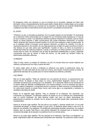 El heragrama indica una situación en que el principio de la oscuridad, después de haber sido
eliminado, furtiva e inesperadamente retorna para obstruir desde dentro y desde abajo. por su propia
decisión el principio femenino va a reunirse con el masculino. Se trata de una situación desfavorable
y peligrosa que debe comprenderse pronto para prevenir sus posibles consecuencias.

EL JUICIO:

"Viniendo a la cita. La doncella es poderosa. Uno no puede casarse con tal doncella". El crecimiento
de un elemento inferior está pintado por la imagen de una muchacha osada rodeada por un halo de
luz que muestra su poder. Los elementos inferiores aparecen atractivos e invitantes; pero al mismo
tiempo se siente pequeño y débil cuando-piensa que puede enfrentarlo diariamente. El hombre
inferior asciende sólo porque el hombre superior no lo mira como peligroso y este le presta poder. Si
se le resistiera desde el principio nunca ganaría influencia. La época de viniendo a la cita es
importante además en otro sentido. Es una regla general que el débil no puede encontrar al fuerte y
hay tiempos en que esto cobra gran significación. Cuando el cielo y la tierra se encaminan a
encontrarse todas las criaturas prosperan; cuando un príncipe y su oficial caminan a encontrarse, el
mundo esta en orden. Es necesario que se trate de elementos predestinados a unirse y depender
mutuamente para que se reúnan a mitad del camino. La cita puede ser también motivo de
deshonestos propósitos ulteriores.

LA IMAGEN:

"Bajo el cielo, viento: La imagen de Viniendo a la cita. El príncipe actúa así cuando dispersa sus
órdenes y proclamas por los cuatro cuartos del cielo".

El viento sopla sobre la tierra y simboliza la influencia que ejerce el gobernante sobre sus
regimientos. El cielo está lejos de las cosas de la tierra, pero parece moverse gracias al viento. El
gobernante está lejos de su pueblo pero lo mueve mediante sus órdenes y decretos.

LAS LINEAS:

Seis en la base significa: "Debe ser detenido con una plancha de bronce. La perseverancia trae
buena fortuna. Si alguien lo deja seguir su curso, experimentará desgracia. Incluso un cerdo
recostado encuentra qué mordisquear a su alrededor". Si un elemento inferior se ha introducido en
el camino debe ser detenido inmediatamente y de manera enérgica. Si se le consiente que siga el
camino, espera la desgracia. La insignificancia de su posición no debe movernos a contemplaciones.
Un cerdo joven todavía no puede hozar mucho, pero come algo y va engordando y creciendo, la
verdadera naturaleza se revela.

Nueve en el segundo lugar significa: "Hay un pescado en el estanque. Sin reproches. Los
huéspedes no prosperan". El elemento superior se supera no por la violencia sino manteniéndolo
bajo un control moderado. No debe temerse ningún mal. pero no deben descuidarse las
precauciones al ponerse en contacto con él, porque una vez libre puede traer nuevamente danos
insospechados.

Nueve en el tercer lugar significa: "No hay piel en sus muslos, y caminar resulta duro. Si uno está
consciente del peligro, no puede cometer un gran error". El elemento dañino tienta a caer en él, se
trata de una situación muy peligrosa. Circunstancias afortunadas permiten prevenirse; uno quisiera
hacerlo, pero no puede. Esto lleva a una penosa indecisión de conducta pero si tenemos clara,
conciencia del peligro de la situación no podemos incurrir en errores serios.

Nueve en el cuarto lugar significa: "No hay pescado en el estanque. Esto lleva a la desgracia". La
gente insignificante debe ser tolerada para mantenerla bien dispuesta. Así podremos usarla cuando



                                                 73
 
