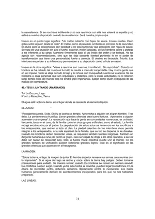 la necesitemos. Si se nos hace indiferente y no nos reunimos con ella nos volverá la espalda y no
estará a nuestra disposición cuando la necesitemos. Será nuestra propia culpa.

Nueve en el quinto lugar significa: "Un melón cubierto con hojas de sauce. Líneas ocultas. Caen
gotas sobre alguien desde el cielo". El melón, como el pescado, simboliza el principio de la oscuridad.
Es dulce pero se descompone con facilidad y por esta razón hay que protegerlo con hojas de sauce.
Se trata de una situación en que el fuerte, superior, mejor colocado, de los hombres tolera y protege
a los inferiores a su cargo. Mantiene firmemente bajo sí las líneas del orden y lar belleza. No los
agobia con recomendaciones, sino que les deja bastante libertad poniendo fe en el poder de
transformación que tiene una personalidad fuerte y correcta. El destino es favorable. Triunfa. Los
inferiores responden a su influencia y permanecen a su disposición como la fruta en sazón.

Nueve en la cima significa: "Viene a reunirse con cuernos. Humillación. Sin reproches". Cuando un
hombre se ha retirado del mundo el tumulto le resulta a menudo insoportable. Hay mucha gente que
en un impulso noble se aleja de todo lo bajo y lo rehúsa con brusquedad cuando se le acerca. Se les
reprocha a esas personas que son orgullosas y distantes, pero si estas actividades no lo retienen
largo tiempo lejos del mundo esto no tendrá gran importancia. Saben cómo eludir el disgustó de las
masas con compostura.

45.- TS'UI / JUNTANDO (AMASANDO)

Tui Lo Gozoso, Lago
K`un Lo Receptivo, Tierra.

El agua está- sobre la tierra, en el lugar donde se recolecta el elemento líquido.

EL JUICIO:                   '

"Recogiendo juntos. Exito. El rey se acerca al templo. Aprovecha a alguien ver al gran hombre. Trae
éxito. La perseverancia fructifica. Llevar grandes ofrendas crea buena fortuna. Aprovecha a alguien
acometer una empresa". La recolección que hace la gente en comunidades numerosas, es un hecho
frecuente, tanto en el caso, de la familia como en otros grupos artificiales, como el estado. La familia
recoge encabezada por el padre. La perpetuación de estos actos se rememora en los sacrificios a
los antepasados, que reúnen a todo el clan. La piedad colectiva de los miembros vivos permite
integrar a los antepasados, a la vida espiritual de la familia, que así no se dispersa ni se disuelve.
Cuando los hombres deben recolectar untos, se requieren también fuerzas religiosas. También un
dirigente humano que sirva de centro al grupo. para ser capaz de dirigir a los otros reunidos, a su vez
debe ser capaz de recolectar solo. Sólo la fuerza moral colectiva puede unir al mundo. En los
grandes tiempos de unificación pueden obtenerse grandes logros. Este es el significado de las
grandes ofrendas que aparecen en el hexagrama.

LA IMAGEN:

"Sobre la tierra, el lago: la imagen de juntar El hombre superior renueva sus armas para reunirse con
lo imprevisto". Si el agua del lago se reúne y crece sobre la tierra hay peligro. Deben tomarse
precauciones para evitarlo. De manera similar, cuando los hombres se reúnen en número elevado
los conflictos pueden surgir. Cuando ya ha sido hecha la cosecha, pueden llegar los ladrones. En la
época de recolectar juntos debemos armamos rápidamente contra lo inesperado. Los males
humanos generalmente derivan de acontecimientos inesperados para los que no nos habíamos
preparado.

LAS LINEAS:




                                                   74
 
