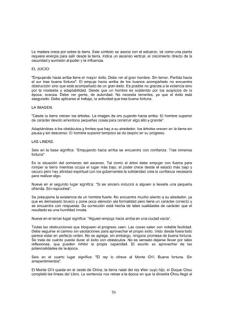La madera crece por sobre la tierra. Este símbolo se asocia con el esfuerzo, tal como una planta
requiere energía para salir desde la tierra. Indica un ascenso vertical, el crecimiento directo de la
oscuridad y sumisión al poder y la influencia.

EL JUICIO:

"Empujando hacia arriba tiene el mayor éxito. Debe ver al gran hombre. Sin temor. Partida hacia
el sur trae buena fortuna". El empuje hacia arriba de los buenos acompañado no encuentra
obstrucción sino que está acompañado de un gran éxito. Es posible no gracias a la violencia sino
por la modestia y adaptabilidad. Desde que un hombre es sostenido por los auspicios de la
época, avanza. Debe ver gente, de autoridad. No necesita temerles, ya que el éxito está
asegurado. Debe aplicarse al trabajo, la actividad que trae buena fortuna.

LA IMAGEN:

"Desde la tierra crecen los árboles. La imagen de oro pujando hacia arriba. El hombre superior
de carácter devoto amontona pequeñas cosas para construir algo alto y grande".

Adaptándose a los obstáculos y limites que hay a su alrededor, los árboles crecen en la tierra sin
pausa y sin descanso. El hombre superior tampoco se da respiro en su progreso.

LAS LINEAS:

Seis en la base significa: "Empujando hacia arriba se encuentra con confianza. Trae inmensa
fortuna".

Es la situación del comienzo del ascenso. Tal como el árbol debe empujar con fuerza para
romper la tierra mientras ocupa el lugar más bajo, el poder crece desde el estado más bajo y
oscuro pero hay afinidad espiritual con los gobernantes la solidaridad crea la confianza necesaria
para realizar algo.

Nueve en el segundo lugar significa: "Si es sincero inducirá a alguien a llevarle una pequeña
ofrenda. Sin reproches".

Se presupone la existencia de un hombre fuerte. No encuentra mucho aliento a su alrededor, ya
que es demasiado brusco y pone poca atención ala formalidad pero tiene un carácter correcto y
se encuentra con respuesta. Su corrección está hecha de tales cualidades de carácter que el
resultado es una humildad innata.

Nueve en el tercer lugar significa: "Alguien empuja hacia arriba en una ciudad vacía".

Todas las obstrucciones que bloquean el progreso caen. Las cosas salen con notable facilidad.
Debe seguirse el camino sin vacilaciones para aprovechar el propio éxito. Visto desde fuera todo
parece estar en perfecto orden. No se agrega, sin embargo, ninguna promesa de buena fortuna.
Se trata de cuánto pueda durar el éxito con obstáculos. No es sensato dejarse llevar por tales
reflexiones, que pueden inhibir la propia capacidad. El asunto es aprovechar de las
potencialidades de la época.

Seis en el cuarto lugar significa: "El rey lo ofrece al Monte Ch'i. Buena fortuna. Sin
arrepentimientos".

El Monte Ch'i queda en el oeste de China; la tierra natal del rey Wen cuyo hijo, el Duque Chou
completó las líneas del Libro. La sentencia nos retrae a la época en que la dinastía Chou llegó al



                                                  76
 
