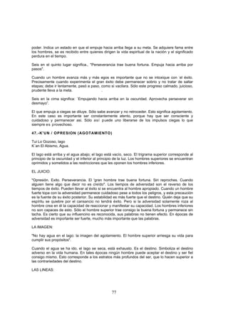 poder. Indica un estado en que el empuje hacia arriba llega a su meta. Se adquiere fama entre
los hombres, se es recibido entre quienes dirigen la vida espiritual de la nación y el significado
perdura en el tiempo.

Seis en el quinto lugar significa., "Perseverancia trae buena fortuna. Empuja hacia arriba por
pasos".

Cuando un hombre avanza más y más egos es importante que no se intoxique con -el éxito.
Precisamente cuando experimenta el gran éxito debe permanecer sobrio y no tratar de saltar
etapas; debe ir lentamente, pasó a paso, como si vacilara. Sólo este progreso calmado, juicioso,
prudente lleva a la meta.                .

Seis en la cima significa: `Empujando hacia arriba en la oscuridad. Aprovecha perseverar sin
desmayo”.

El que empuja a ciegas se diluye. Sólo sabe avanzar y no retroceder. Esto significa agotamiento.
En este caso es importante ser constantemente atento, porque hay que ser consciente y
cuidadoso y permanecer asi. Sólo así puede uno liberarse de los impulsos ciegas lo que
siempre es provechoso.

47.-K'UN / OPRESION (AGOTAMIENTO)

Tui Lo Gozoso, lago
K´an El Abismo, Agua.

El lago está arriba y el agua abajo; el lago está vacío, seco. El trigrama superior corresponde al
principio de la oscuridad y el inferior al principio de la luz. Los hombres superiores se encuentran
oprimidos y sometidos a las restricciones que les oponen los hombres inferiores.

EL JUICIO:

"Opresión. Exito. Perseverancia. El 'gran hombre trae buena fortuna. Siri reproches. Cuando
alguien tiene algo que decir no es creído". Los tiempos de adversidad son el reverso de los
tiempos de éxito. Pueden llevar al éxito si se encuentra al hombre apropiado. Cuando un hombre
fuerte topa con la adversidad permanece cuidadoso pese a todos los peligros, y esta precaución
es la fuente de su éxito posterior. Su estabilidad es más fuerte que el destino. Quién deja que su
espíritu se quiebre por el cansancio no tendrá éxito. Pero si la adversidad solamente roza al
hombre crea en él la capacidad de reaccionar y manifestar su capacidad. Los hombres inferiores
no son capaces de esto. Sólo el hombre superior trae consigo la buena fortuna y permanece sin
tacha. Es cierto que su influencino es reconocida, sus palabras no tienen efecto. En épocas de
adversidad es importante ser fuerte, mucho más importante que las palabras.

LA IMAGEN:

"No hay agua en el lago: la imagen del agotamiento. El hombre superior arriesga su vida para
cumplir sus propósitos".

Cuando el agua se ha ido, el lago se seca, está exhausto. Es el destino. Simboliza el destino
adverso en la vida humana. En tales épocas ningún hombre puede aceptar el destino y ser fiel
consigo mismo. Esto corresponde a los estratos más profundos del ser, que lo hacen superior a
las contrariedades del destino.

LAS LINEAS:




                                                 77
 