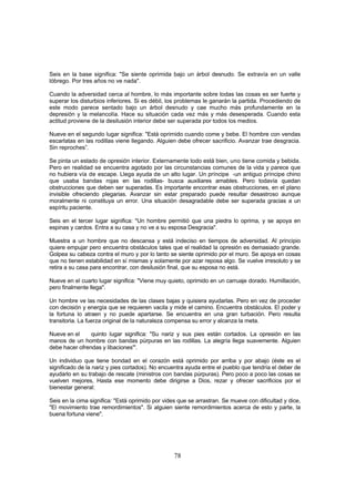 Seis en la base significa: "Se siente oprimida bajo un árbol desnudo. Se extravía en un valle
lóbrego. Por tres años no ve nada".

Cuando la adversidad cerca al hombre, lo más importante sobre todas las cosas es ser fuerte y
superar los disturbios inferiores. Si es débil, los problemas le ganarán la partida. Procediendo de
este modo parece sentado bajo un árbol desnudo y cae mucho más profundamente en la
depresión y la melancolía. Hace su situación cada vez más y más desesperada. Cuando esta
actitud proviene de la desilusión interior debe ser superada por todos los medios.

Nueve en el segundo lugar significa: "Está oprirnido cuando come y bebe. El hombre con vendas
escarlatas en las rodillas viene llegando. Alguien debe ofrecer sacrificio. Avanzar trae desgracia.
Sin reproches”.

Se pinta un estado de opresión interior. Externamente todo está bien, uno tiene comida y bebida.
Pero en realidad se encuentra agotado por las circunstancias comunes de la vida y parece que
no hubiera vía de escape. Llega ayuda de un alto lugar. Un príncipe -un antiguo príncipe chino
que usaba bandas rojas en las rodillas- busca auxiliares amables. Pero todavía quedan
obstrucciones que deben ser superadas. Es importante encontrar esas obstrucciones, en el plano
invisible ofreciendo plegarias. Avanzar sin estar preparado puede resultar desastroso aunque
moralmente ni constituya un error. Una situación desagradable debe ser superada gracias a un
espíritu paciente.

Seis en el tercer lugar significa: "Un hombre permitió que una piedra lo oprima, y se apoya en
espinas y cardos. Entra a su casa y no ve a su esposa Desgracia".

Muestra a un hombre que no descansa y está indeciso en tiempos de adversidad. Al principio
quiere empujar pero encuentra obstáculos tales que el realidad la opresión es demasiado grande.
Golpea su cabeza contra el muro y por lo tanto se siente oprimido por el muro. Se apoya en cosas
que no tienen estabilidad en sí mismas y solamente por azar reposa algo. Se vuelve irresoluto y se
retira a su casa para encontrar, con desilusión final, que su esposa no está.

Nueve en el cuarto lugar significa: "Viene muy quieto, oprimido en un carruaje dorado. Humillación,
pero finalmente llega".

Un hombre ve las necesidades de las clases bajas y quisiera ayudarlas. Pero en vez de proceder
con decisión y energía que se requieren vacila y mide el camino. Encuentra obstáculos. El poder y
la fortuna lo atraen y no puede apartarse. Se encuentra en una gran turbación. Pero resulta
transitoria. La fuerza original de la naturaleza compensa su error y alcanza la meta.

Nueve en el     quinto lugar significa: "Su nariz y sus pies están cortados. La opresión en las
manos de un hombre con bandas púrpuras en las rodillas. La alegría llega suavemente. Alguien
debe hacer ofrendas y libaciones'".

Un individuo que tiene bondad en el corazón está oprimido por arriba y por abajo (éste es el
significado de la nariz y pies cortados). No encuentra ayuda entre el pueblo que tendría el deber de
ayudarlo en su trabajo de rescate (ministros con bandas púrpuras). Pero poco a poco las cosas se
vuelven mejores, Hasta ese momento debe dirigirse a Dios, rezar y ofrecer sacrificios por el
bienestar general:.

Seis en la cima significa: "Está oprimido por vides que se arrastran. Se mueve con dificultad y dice,
"El movimiento trae remordimientos". Si alguien siente remordimientos acerca de esto y parte, la
buena fortuna viene".




                                                  78
 