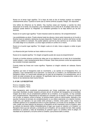 Nueve en el tercer lugar significa: "A lo largo de todo el día el hombre superior se mantiene
creadoramente activo. Cuando la noche cae su mente continúa ocupada. Peligro. Sin reproches".

Una esfera de influencia se ha abierto. Hay muchas cosas por hacerse y cuando los otros
descansan en la tarde, los proyectos y las ansiedades ha en presa de él. El peligro está cerca. La
ambición puede destruir su integridad. La verdadera grandeza no se deja destruir por las ten-
taciones.

Nueve en el cuarto lugar significa: "Vuelo irresoluto sobre los abismos. Sin arrepentimientos".

Las posibilidades se abren. Puede alzarse hasta las alturas y tener parte imporante en el mundo o
llevarse hacia la soledad y dedicarse al propio desarrollo. Puede tomar el camino del héroe o el del
sabio que prefiere la reclusión. No puede saberse cuál de los dos caminos es el correcto. Cada
uno debe elegir en su situación. La única regla consiste en confiar en sí mismo.

Nueve en el quinto lugar significa; "Un dragón vuela en el cielo. Lleva a alguien a visitar al gran
hombre".

La influencia del gran hombre se hace visible en el mundo.

Nueve en la cúspide significa: "Un dragón arrogante puede dar causa al arrepentimiento".

Cuando un hombre alcanza cumbres tan altas que no se relaciona con el resto de la humanidad,
queda aislado, y esto necesariamente lleva al fracaso. Esta línea previene contra las aspiraciones
que exceden la propia capacidad.

Cuando todas las líneas son nueve significa: "Aparece un dragón volando sin cabezas. Buena
fortuna".

Significa que todo el hexagrama está en movimiento, y se cambia en el hexagrama K'un, Lo
receptivo, cuya característica es la devoción. La fuerza de Lo Creativo y la mansedumbre de lo
Receptivo unidas. La. fuerza está indicada por el vuelo de los dragones y la mansedumbre, por el
hecho de estar privados de sus cabezas. El significado total es que la mansedumbre unida a la
fuerza en las decisiones traen buena fortuna.

2.- K´UN / LO RECEPTIVO

K'un Lo receptivo, Tierra.
K'un Lo receptivo, Tierra.

Este hexagrama está constituido exclusivamente por líneas quebradas, que representan la
oscuridad, docilidad, el poder receptivo primario del yin. El atributo del hexagrama es la docilidad,
imagen de la tierra. Es el complemento perfecto de Lo Creativo, no el opuesto, no hay combate
sino complementación. Representa la naturaleza en contraste con el espíritu, la tierra en contraste
con el cielo, el espacio contra el tiempo, la hembra-madre contra el macho-padre. Aplicado a los
asuntos humanos el principio de complementación no se refiere solamente a la relación hombre-
mujer sino, por ejemplo a la que existe entre príncipe y ministro, entre padre e hijo. Incluso la
dualidad aparece en la coexistencia entre el mundo espiritual y el mundo de los sentidos. En todo
caso, existe una clara relación de jerarquía: lo Receptivo es tan importante como lo Creativo, pero
su atributo de devoción define inmediatamente el lugar que ocupa en relación a lo Creativo. Lo
Receptivo tiene que ser activado y conducido por lo Creativo; ahí es creador de bien. Sólo cuando
abandona su posición y trata de levantarse en posición igual a lo Creativo viene el peligro. El
resultado es la oposición y la lucha contra lo Creativo, que produce daño a ambos.




                                                  8
 