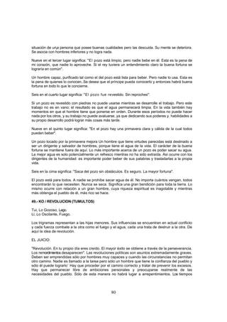 situación de unja persona que posee buenas cualidades pero las descuida. Su mente se deteriora.
Se asocia con hombres inferiores y no logra nada.

Nueve en el tercer lugar significa: "El pozo está limpio, pero nadie bebe en él. Esta es la pena de
mi corazón, que nadie lo aproveche. Si el rey tuviera un entendimiento claro la buena fortuna se
lograría en común".

Un hombre capaz, purificado tal como el del pozo está lista para beber. Pero nadie lo usa. Esta es
la pena de quienes lo conocen..Se desea que el príncipe pueda conocerlo y entonces habrá buena
fortuna en todo lo que le concierne.

Seis en el cuarto lugar significa: "El pozo fue revestido. Sin reproches":

Si un pozo es revestido con piedras no puede usarse mientras se desarrolle el trabajo. Pero este
trabajo no es en vano; el resultado es que el agua permanecerá limpia. En la vida también hay
momentos en que el hombre tiene que ponerse en orden. Durante esos períodos no puede hacer
nada por los otros, y su trabajo no puede avaluarse, ya que dedicando sus poderes y. habilidades a
su propio desarrollo podrá lograr más cosas más tarde.

Nueve en el quinto lugar significa: "En el pozo hay una primavera clara y cálida de la cual todos
pueden beber".

Un pozo tocado por la primavera mejora Un hombre que tiene virtudes parecidas está destinado a
ser un dirigente y salvador de hombres, porque tiene el agua de la vida. El carácter de la buena
fortuna se mantiene fuera de aquí. Lo más importante acerca de un pozo es poder sacar su agua.
La mejor agua es solo potencialmente un refresco mientras no ha sido extraída. Así ocurre con los
dirigentes de la humanidad: es importante poder beber de sus palabras y trasladarlas a la propia
vida.

Seis en la cima significa: "Saca del pozo sin obstáculos. Es seguro. La mayor fortuna".

El pozo está para todos. A nadie se prohíbe sacar agua de él. No importa cuántos vengan, todos
encontrarán lo que necesiten. Nunca se seca. Significa una gran bendición para toda la tierra. Lo
mismo ocurre con relación a un gran hombre, cuya riqueza espiritual es inagotable y mientras
más obtenga el pueblo de él, más rico se hace.

49.- KO / REVOLUCION (TUMULTOS)

Tui, Lo Gozoso, Lago.
Li, Lo Oscilante, Fuego.

Los trigramas representan a las hijas menores. Sus influencias se encuentran en actual conflicto
y cada fuerza combate a la otra como el fuego y el agua, cada una trata de destruir a la otra. De
aquí la idea de revolución.

EL JUICIO:

"Revolución. En tu propio día eres creído. El mayor éxito se obtiene a través de la perseverancia.
Los remordimientos desaparecen". Las revoluciones políticas son asuntos extremadamente graves.
Deben ser emprendidas sólo por hombres muy capaces y cuando las circunstancias no permitan
otro camino. Nadie es llamado a la tarea pero sólo un hombre que tiene la confianza del pueblo y
sólo él puede lograrlo` Hay que proceder por el camino correcto y tratar de prevenir los excesos.
Hay que permanecer libre de ambiciones personales y preocuparse realmente de las
necesidades del pueblo. Sólo de esta manera no habrá lugar a arrepentimientos. Los tiempos



                                                 80
 