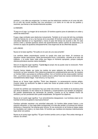 cambian, y con ellos sus exigencias. Lo mismo que las estaciones cambian en el curso del año:
En el ciclo del mundo también hay una primavera y un otoño en la vida de los pueblos y
naciones, que llaman a las transformaciones sociales.

LA IMAGEN:

"Fuego en el Lago. La imagen de la revolución. El hombre superior pone el calendario en orden y
aclara las estaciones".

Fuego y lago combaten para destruirse mutuamente. También en el curso del año hay combates
entre las fuerzas de, la luz y las fuerzas de la oscuridad. El hombre controla esos cambios de la
naturaleza fijándose en su regularidad y marca el paso del tiempo de acuerdo a ello. En este
camino orden y claridad aparecen dentro del aparentemente caótico cambio de estaciones y el
hombre es capaz de ajustarse anticipadamente a las exigencias de las diferentes épocas.

LAS LINEAS:            .

Nueve en la base significa: "Envuelto en el cuero de una vaca amarilla".

Los cambios deben emprenderse cuando no queda otra cosa que hacer. Al comienzo se
requieren ciertas restricciones. Debe permanecerse firme y controlarse --amarillo es el color del
intelecto-, y la evitar hacer nada antes que llegue el momento apropiado, porque cualquier
ofensiva prematura acarrea malos resultados.

Seis en el segundo lugar significa: "Cuando llega el propio día se puede crear la revolución. Partir
trae buena fortuna. Sin reproches".

Cuando hemos tratado: por todos los medios de sacar adelante las reformas sin éxito, la
revolución se hace necesaria. Pero debemos prepararnos cuidadosamente para ella. Se requiere
un hombre hábil y que posea la confianza pública. Con un hombre así las cosas pueden marchar
bien.. La primera cosa a considerar es nuestra propia actitud hacia las nuevas condiciones que
inevitablemente deben llegar. Trae fortuna y no hay error.

Nueve en el 'tercer lugar significa: "Partir trae desgracia. La perseverancia acarrea peligro.
Cuando hablar de revolución ha dado la vuelta tres veces se puede confiar en sí mismo y los
hombres le creen".

Cuando los cambios son necesarios hay que evitar dos errores: uno reside en la excesiva prisa
que lleva al desastre. El otro radica en la vacilación y conservantismo que también es peligroso.
No pueden desestimarse las demandas de cambios. Cuando ya se ha hablado mucho de
cambios y se han ponderado bien puede aceptárseles. Se lograrán los objetivos.

Nueve en el cuarto lugar significa: "Los remordimientos desaparecen. Los hombres creen en él.
Cambiar la forma de gobierno trae buena fortuna".

Cambios radicales requieren una autoridad adecuada. Un hombre debe poseer fuerza y una
posición influyente. Lo que haga debe corresponder a la más alta verdad y no emanar de motivos
arbitrarios o mezquinos. Así acarrea gran fortuna. Si una revolución no se funda en bases reales
los resultados son malos y no tiene éxito. El hombre que mantiene tal empresa instintivamente
logra obrar con justicia.

Nueve en el quinto lugar significa: "El gran hombre cambia como un tigre. Pero antes interroga al
oráculo. Es creído".




                                                 81
 