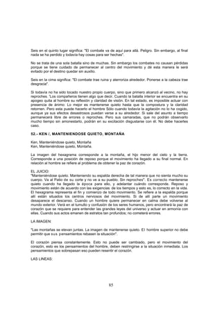 Seis en el quinto lugar significa: "El combate va de aquí para allá. Peligro. Sin embargo, al final
nada se ha perdido y todavía hay cosas para ser hechas".

No se trata de una sola batalla sino de muchas. Sin embargo los combates no causan pérdidas
porque se tiene cuidado de permanecer al centro del movimiento y dé esta manera le será
evitado por el destino quedar sin auxilio.

Seis en la cima significa: "El combate trae ruina y aterroriza alrededor. Ponerse a la cabeza trae
desgracia".

Si todavía no ha sido tocado nuestro propio cuerpo, sino que primero alcanzó al vecino, no hay
reproches. 'Los compañeros tienen algo que decir. Cuando la batalla interior se encuentra en su
apogeo quita al hombre su reflexión y claridad de visión. En tal estado, es imposible actuar con
presencia de ánimo: Lo mejor es mantenerse quieto hasta que la compostura y la claridad
retornen. Pero esta puede hacerlo el hombre Sólo cuando todavía la agitación no lo ha cogido,
aunque ya sus efectos desastrosos puedan verse a su alrededor. Si sale del asunto a tiempo
permanecerá libre de errores o reproches. Pero sus camaradas, que no podrán observarlo
mucho tiempo sin amonestarlo, podrán en su excitación disgustarse con él. No debe hacerles
caso.

52.- KEN /, MANTENIENDOSE QUIETO, MONTAÑA

Ken, Manteniéndose quieto, Montaña
Ken, Manteniéndose quieto, Montaña.

La imagen del hexagrama corresponde a la montaña, el hijo menor del cielo y la tierra.
Corresponde a una posición de reposo porque el movimiento ha llegado a su final normal. En
relación al hombre se refiere al problema de obtener la paz de corazón.

EL JUICIO:
"Manteniéndose quieto. Manteniendo su espalda derecha de tal manera que no sienta mucho su
cuerpo. Va al Patio de su corte y no ve a su pueblo. Sin reproches". Es correcto mantenerse
quieto cuando ha llegado la época para ello, y adelantar cuándo corresponde. Reposo y
movimiento están de acuerdo con las exigencias. de los tiempos y esto es, lo correcto en la vida.
El hexagrama representa el fin y comienzo de todo movimiento. Se refiere a la espalda porque
allí están situados los centros nerviosos del movimiento. Si de allí parte un movimiento
desaparece el descanso. Cuando un hombre quiere permanecer en calma debe volverse al
mundo exterior. Verá en el tumulto y confusión de los seres humanos, pero encontrará la paz de
corazón que se requiere para entender las grandes leyes del universo y actuar en armonía con
ellas. Cuando sus actos emanen de estratos tan profundos; no cometerá errores.

LA IMAGEN:

"Las montañas se elevan juntas. La imagen de mantenerse quieto. El hombre superior no debe
permitir que sus pensamientos rebasen la situación".

El corazón piensa constantemente. Esto no puede ser cambiado, pero el movimiento del
corazón, esto es los pensamientos del hombre, deben restringirse a la situación inmediata. Los
pensamientos que sobrepasan eso pueden resentir el corazón.

LAS LINEAS:




                                                 85
 