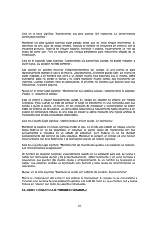 Seis en la base significa: "Manteniendo sus pies quietos. Sin reproches. La perseverancia
continuada fructifica".

Mantener los pies quietos significa estar parado antes que se inicie ningún movimiento. El
comienzo es una poca de pocos errores. Todavía el hombre se encuentra en armonía con la
inocencia primaria. Todavía no influyen oscuros intereses y deseos, intuitivamente se ven las
cosas tal como son. Pero se requiere una firmeza persistente para mantenerlo alejado de :la
irresolución.

Seis en el segundo lugar significa: "Manteniendo las pantorrillas quietas; no puede rescatar, a
quien sigue. Su corazón no está contento".

Las piernas no pueden moverse independientemente del cuerpo. Si una pierna se para
repentinamente cuando el cae o se mueve, vigorosamente, él hombre puede caer. Lo mismo es
cierto respecto a un hombre que sirve a un patrón mucho más poderoso que él mismo. Debe
esforzarse` para no perder el tranco y no podrá mantener mucho tiempo ese movimiento tan
vigoroso. Cuando el patrón. trate de apresurarse, el sirviente, no importa cuán buenas sean sus
intenciones, no podrá seguirlo.

Nueve en él tercer lugar significa: "Manteniendo sus caderas quietas. Haciendo difícil lo sagrado.
Peligro. El corazón se sofoca".

Esto se refiere a alguien forzadamente; quieto. El reposo del corazón se obtiene por medios
enérgicos. Pero cuando se trata de sofocar el fuego se transforma en una humareda acre que
sofoca a quien la aspira. Lo mismo, en los ejercicios de meditación y concentración no deben
tratar de forzarse los resultados. La calma debe desarrollarse naturalmente hasta llevamos a un
estado de compostura natural, Si uno trata de inducir la calma mediante una rigidez artificial la
meditación sólo llevará a resultados deplorables.

Seis en el cuarto lugar significa: "Manteniendo el tronco quieto. Sin reproches".

Mantener la espalda en reposo significa olvidar el ego. Es el más alto estado de reposo. Aquí tal
etapa todavía no se ha alcanzado; el individuo se siente capaz de mantenerse con sus
pensamientos e impulsos en un estado de descanso, pero todavía no se ha liberado
suficientemente del dominio de esos impulsos. Mantener el corazón en reposo es una función
importantísima que lleva finalmente a la eliminación total de los deseos egoístas.

Seis en el quinto lugar significa: "Manteniendo las mandíbulas quietas. Las palabras se ordenan,
Los remordimientos desaparecen":

Un hombre en situación peligrosa, especialmente cuando no es adecuado para ella, se inclina a
hablar con demasiada libertad y ríe presuntuosamente. Hablar fácilmente y sin juicio conduce a
situaciones que pueden dar mucha causa a arrepentimiento. Si un hombre es reservado al
hablar, sus palabras tendrán un significado bien definido y toda causa de remordimientos se
desvanece.

Nueve, en la cima significa: "Mantenerse quieto con nobleza de corazón. Buena fortuna".

Marca la consumación del esfuerzo por obtener la tranquilidad. El reposo no se circunscribe a
minucias sino se trata de una adaptación general a la oída tal como es, que confiere paz y buena
fortuna en relación con todos los asuntos individuales.

53.- CHIEN / DESARROLLO (PROGRESO GRADUAL)




                                                 86
 