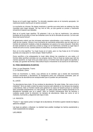 Nueve en el cuarto lugar significa: "La doncella casadera sale en el momento apropiado. Un
matrimonio tardío marcha por el camino correcto".

La muchacha es virtuosa. No desea mostrarse y permite que entre tanto se celebren los ritos
nupciales para luego escapar. No hay mal en ello, ya que guarda su pureza y finalmente
encuentra el esposo que deseaba.

Seis en el quinto lugar significa: "El soberano I dio a su hija en matrimonio. Los adornos
bordados de la princesa no eran tan brillantes como los de la doncella de servicio. La luna casi
llena trae buena fortuna".

El gobernante ordenó que las princesas estuvieran subordinadas a sus maridos, tal como el
resto de las mujeres. Vemos a una muchacha de nacimiento aristocrático que se casa con un
hombre de extracción modesta y trata de adaptarse con gracia a la nueva situación. Está libre
de toda vanidad en sus adornos y olvida su rango con el matrimonio, tomando su lugar bajo el
marido tal como la luna; cuando todavía no está llena, no encara directamente al sol.

Seis en la cima significa: "La mujer busca en el cesto, pero no hay frutas en él. El hombre
apuñala a la oveja pero no mana sangre. Nada fructifica".

Como sacrificio a los antepasados la mujer debe ofrecer las cosechas en una cesta y el
hombre debe sacrificar animales con sus propias manos. Pero el ritual se realiza aquí sólo de
manera aparente: la mujer toma una cesta vacía y el hombre hace sólo el gesto de apuñalar a
la oveja, por guardar las formas. Esta actitud impía e irreverente no es buena en el matrimonio.

55.- FENG /ABUNDANCIA (PLENITUD)

Chen, Lo que Despierta, Trueno
Li, Lo Oscilante, Llama.

Chen es movimiento; Li, llama, cuyo atributo es la claridad; que a través del movimiento
produce crecimiento y abundancia. El hexagrama pinta una civilización avanzada, pero en
condiciones de abundancia tan excepcionales que no pueden ser permanentes.

EL JUICIO:

"La abundancia tiene éxito.' El rey condena la abundancia. No estar tristes. Ser como el sol a
mediodía". No le es dado a todos los seres humanos salir adelante en los tiempos de progreso
y abundancia. Sólo un hombre nacido para gobernar es capaz de hacerlo porque su voluntad
está conectada directamente a lo más grande. Un sabio puede sentir tristeza pensando en la
decadencia inevitable que va a seguir. Sólo un hombre íntimamente libre de temores y
cuidados puede tomar la dirección, en tiempos de abundancia. Debe ser como el sol a
mediodía, iluminando y alegrando todo bajo el cielo.

LA IMAGEN:

"Trueno Y rayo vienen juntos: la imagen de la abundancia. El hombre superior decide los litigios y
aplica los castigos".

Las leyes se aplican y refuerzan. La claridad hace posible investigar los hechos exactamente y
medir exactamente los castigos.

LAS LINEAS:



                                                90
 