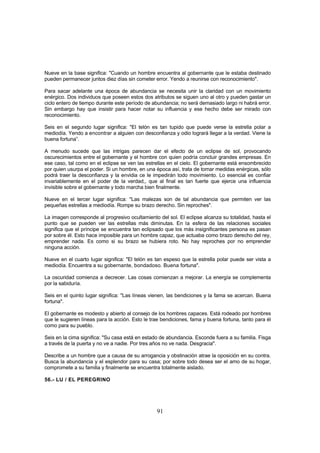 Nueve en la base significa: "Cuando un hombre encuentra al gobernante que le estaba destinado
pueden permanecer juntos diez días sin cometer error. Yendo a reunirse con reconocimiento".

Para sacar adelante una época de abundancia se necesita unir la claridad con un movimiento
enérgico. Dos individuos que poseen estos dos atributos se siguen uno al otro y pueden gastar un
ciclo entero de tiempo durante este período de abundancia; no será demasiado largo ni habrá error.
Sin embargo hay que insistir para hacer notar su influencia y ese hecho debe ser mirado con
reconocimiento.

Seis en el segundo lugar significa: "El telón es tan tupido que puede verse la estrella polar a
mediodía. Yendo a encontrar a alguien con desconfianza y odio logrará llegar a la verdad. Viene la
buena fortuna”.

A menudo sucede que las intrigas parecen dar el efecto de un eclipse de sol, provocando
oscurecimientos entre el gobernante y el hombre con quien podría concluir grandes empresas. En
ese caso, tal como en el eclipse se ven las estrellas en el cielo. El gobernante está ensombrecido
por quien usurpa el poder. Si un hombre, en una época así, trata de tomar medidas enérgicas, sólo
podrá traer la desconfianza y la envidia ce le impedirán todo movimiento. Lo esencial es confiar
invariablemente en el poder de la verdad,, que al final es tan fuerte que ejerce una influencia
invisible sobre el gobernante y todo marcha bien finalmente.

Nueve en el tercer lugar significa: "Las malezas son de tal abundancia que permiten ver las
pequeñas estrellas a mediodía. Rompe su brazo derecho. Sin reproches".

La imagen corresponde al progresivo ocultamiento del sol. El eclipse alcanza su totalidad, hasta el
punto que se pueden ver las estrellas más diminutas. En la esfera de las relaciones sociales
significa que el príncipe se encuentra tan eclipsado que los más insignificantes persona es pasan
por sobre él. Esto hace imposible para un hombre capaz, que actuaba como brazo derecho del rey,
emprender nada. Es como si su brazo se hubiera roto. No hay reproches por no emprender
ninguna acción.

Nueve en el cuarto lugar significa: "El telón es tan espeso que la estrella polar puede ser vista a
mediodía. Encuentra a su gobernante, bondadoso. Buena fortuna".

La oscuridad comienza a decrecer. Las cosas comienzan a mejorar. La energía se complementa
por la sabiduría.

Seis en el quinto lugar significa: "Las líneas vienen, las bendiciones y la fama se acercan. Buena
fortuna".

El gobernante es modesto y abierto al consejo de los hombres capaces. Está rodeado por hombres
que le sugieren líneas para la acción. Esto le trae bendiciones, fama y buena fortuna, tanto para él
como para su pueblo.

Seis en la cima significa: "Su casa está en estado de abundancia. Esconde fuera a su familia. Fisga
a través de la puerta y no ve a nadie. Por tres años no ve nada. Desgracia".

Describe a un hombre que a causa de su arrogancia y obstinación atrae la oposición en su contra.
Busca la abundancia y el esplendor para su casa; por sobre todo desea ser el amo de su hogar,
compromete a su familia y finalmente se encuentra totalmente aislado.

56.- LU / EL PEREGRINO




                                                 91
 