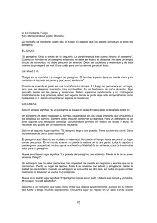 Li, Lo Oscilante, Fuego
Ken, Manteniéndose quieto, Montaña.

La montaña se mantiene; sobre ella, el fuego. El espacio que los separa constituye la tierra del
peregrino.

EL JUICIO:

"El peregrino. Exito a través de lo pequeño. La perseverancia trae buena fortuna al peregrino".
Cuando un hombre es un peregrino extranjero no debe ser hosco ni ultrajante. No tiene un amplio
círculo de conocidos, no debe presumir de tenerlos. Debe ser cauteloso y reservado y de esta
manera se protegerá del mal. Si es cortés para con los demás ganará el éxito,

LA I M A G E N :

"Fuego en la montaña. La imagen del peregrino. El hombre superior tiene su mente clara y es
cauteloso al imponer las penas y procura no sentenciar".

Cuando se incendia el pasto en una montaña la luz ilumina. E l fuego no permanece en un lugar,
sino que, se desplaza buscando más combustible. Es un fenómeno de corta duración. Algo
parecido deben ser las penas y sentencias. Deben superarse rápidamente y no prolongarse
indefinidamente. Las prisiones deben ser lugares donde la gente aloje sólo temporalmente como
huéspedes. N o deben convertirse en lugares de residencia.

LAS LINEAS:

Seis en la base significa: "Si un peregrino se ocupa en cosas triviales atrae la desgracia sobre sí".

Un peregrino no debe malgastar su tiempo, ocupándose en, las cosas inferiores que encuentra a
los costados del camino. Siempre debe procurar conservar su dignidad. Para un extranjero es un
error esperar una recepción amistosa convirtiéndose primero en motivo de chiste y burla. El
resultado sólo puede ser un tratamiento insultante.

Seis en el segundo lugar significa: "El peregrino llega a una posada. Tiene sus bienes con él. Gana
la perseverancia de un joven sirviente".

El peregrino aquí descrito es modesto y reservado. No pierde el tiempo hasta encontrar un lugar
donde descansar. En el mundo exterior no pierde la estima de la otra gente, todos lo ayudan y
puede ganar prosperidad. Incluso gana la adhesión y fidelidad de un sirviente, cosa de inestimable
valor para un peregrino.

Nueve en el tercer lugar significa: "La posada del peregrino cae ardiendo. Pierde la fe de su joven
sirviente. Peligró".

Un extranjero que no sabe conducirse con propiedad. Se mezcla en negocios y asuntos que no le
conciernen. Pierde su lugar de reposo. Trata á su sirviente con altivez y arrogancia; pierde la
lealtad de ese hombre. Cuando un extranjero se encuentra en otro país, sin nadie en quien confiar
realmente, la situación se vuelve muy peligrosa.

Nueve en el cuarto lugar significa: "El peregrino reposa en un asilo. Obtiene sus bienes y un hacha.
Mi corazón no está satisfecho".

Describe a un peregrino que sabe cómo limitar sus deseos aparentemente, aunque en su interior
sea fuerte y tenga muchas aspiraciones. Encuentra lugar de reposo en un asilo donde puede



                                                   92
 
