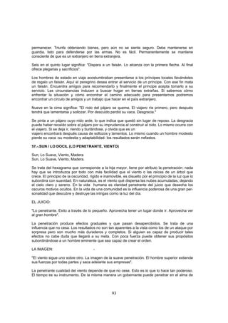 permanecer. Triunfa obteniendo bienes, pero aún no se siente seguro. Debe mantenerse en
guardia, listo para defenderse por las armas. No es fácil. Permanentemente se mantiene
consciente de que es un extranjero en tierra extranjera.

Seis en el quinto lugar significa: "Dispara a un faisán. Lo alcanza con la primera flecha. Al final
ofrece plegarias y sacrificios".

Los hombres de estado en viaje acostumbraban presentarse a los príncipes locales llevándoles
de regalo un faisán. Aquí el peregrino desea entrar al servicio de un príncipe. Con ese fin mata
un faisán. Encuentra amigos para recomendarlo y finalmente el príncipe acepta tomarlo a su
servicio. Las circunstancias inducen a buscar hogar en tierras extrañas. Si sabemos cómo
enfrentar la situación y cómo encontrar el camino adecuado para presentarnos podremos
encontrar un círculo de amigos y un trabajo que hacer en el país extranjero.

Nueve en la cima significa: "El nido del pájaro se quema. El viajero ríe primero, pero después
tendrá que lamentarse y sollozar. Por descuido perdió su vaca. Desgracia."

Se pinta a un pájaro cuyo nido arde, lo que indica que quedó sin lugar de reposo. La desgracia
puede haber recaído sobre el pájaro por su imprudencia al construir el nido. Lo mismo ocurre con
el viajero. Si se deja ir, riendo y burlándose, y olvida que es un
viajero encontrará después causa de sollozos y lamentos. Lo mismo cuando un hombre modesto
pierde su vaca -su modestia y adaptabilidad- los resultados serán nefastos.

57.-.SUN / LO DOCIL (LO PENETRANTE, VIENTO)

Sun, Lo Suave, Viento, Madera
Sun, Lo Suave, Viento, Madera.

Se trata del hexagrama que corresponde a la hija mayor, tiene por atributo la penetración: nada
hay que se introduzca por todo con más facilidad que el viento o las raíces de un árbol que
crece. El principio de la oscuridad, rígido e inamovible, es disuelto por el principio de la luz que lo
subordina con suavidad. En naturaleza, es el viento qué dispersa las nubes acumuladas, dejando
el cielo claro y sereno. En la vida humana es claridad penetrante del juicio que desecha los
oscuros motivos ocultos. En la vida de una comunidad es la influencia poderosa de una gran per-
sonalidad que descubre y destruye las intrigas como la luz del día.

EL JUICIO:

"Lo penetrante. Exito a través de lo pequeño. Aprovecha tener un lugar donde ir. Aprovecha ver
al gran hombre".

La penetración produce efectos graduales y que pasan desapercibidos. Se trata de una
influencia que no cesa. Los resultados no son tan aparentes a la vista como los de un ataque por
sorpresa pero son mucho más duraderos y completos. Si alguien es capaz de producir tales
efectos no cabe duda que llegará a su meta. Con poca fuerza puede obtener sus propósitos
subordinándose a un hombre eminente que sea capaz de crear el orden.

LA IMAGEN:                             -

"El viento sigue uno sobre otro. La imagen de la suave penetración. El hombre superior extiende
sus fuerzas por todas partes y saca adelante sus empresas".

La penetrante cualidad del viento depende de que no cese. Esto es lo que lo hace tan poderoso.
El tiempo es su instrumento. De la misma manera un gobernante puede penetrar en el alma de



                                                   93
 