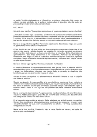 su pueblo. También requiere ejercer su influencia por su gobierno e ilustración. Sólo cuando sus
órdenes han sido asimiladas por la gente es posible actuar de acuerdo a ellas: La acción sin
preparación previa del terreno sólo acarrea rechazo.

LAS LINEAS:

Seis en la base significa: "Avanzando y retrocediendo, la perseverancia de un guerrero fructifica".

A menudo la suavidad llega a parecerse a la indecisión. No es necesario sentirse bastante fuerte
para avanzar con resolución. Pueden acechamos un centenar de dudas que nos muevan de uno
a otro lado. En tal situación, lo apropiado es adoptar la resolución militar: hacer resueltamente lo
que la orden requiere. Una disciplina resuelta es muchísimo mejor que la licencia irresoluta.

Nueve en la segunda línea significa: 'Penetración bajo la cama. Sacerdotes y magos son usados
en gran número. Buena fortuna. Sin reproches".

En los tiempos en que hay que pactar con enemigos ocultos pueden venir influencias de los
rincones más oscuros y afectar al pueblo por sugestión. En momentos como éste es necesario
ubicar muy bien cada cosa en su lugar para determinar la naturaleza de las influencias que
aprovecharemos. Esta tarea corresponde a los sacerdotes. Remover las desventajosas
corresponde a los magos. Se trata de un esfuerzo anónimo que requiere un esfuerzo vigoroso e
infatigable. Cuando tan extrañas influencias son descubiertas y sacadas a la luz pública, pierden
su poder sobre el pueblo.

Nueve en el tercer lugar significa: 'Repetida penetración. Humillación".

La reflexión penetrante no debe llevarse demasiado lejos, ya que coarta el poder de decisión.
Después que un asunto ha sido apropiadamente ponderado es esencial tomar una decisión firme
y actuar. Las deliberaciones reiteradas traen nuevas dudas y escrúpulos y a través de ellos
humillación, ya que uno, se encuentra incapaz de actuar.

Seis en el cuarto lujar significa: "El remordimiento se desvanece. Durante la caza se cogieron
tres clases de venados".

Cuando una posición de responsabilidad y la acumulación de experiencia llevan a alguien a
combinar la modestia innata con la acción enérgica, se encuentra asegurado un gran éxito. Las
tres clases de animales servirán para ofrecerlos a los dioses, festejar a los huéspedes y para el
consumo diario. Cuando la caza logra los tres propósitos se puede considerar especialmente
exitosa.

Nueve en el quinto lugar significa: "La perseverancia trae buena fortuna. El remordimiento se
desvanece. Nada que se haga no aprovecha. Sin comienzo pero con final. Antes del cambio, tres
días. Después del cambio, tres días. Buena fortuna".

Es el momento para cambios y aumento. Debe adoptarse una actitud correcta con rapidez.
Siempre debe considerarse todo cuidadosamente, ponderando las cosas una y otra vez. Luego
del cambio también hay que pesar cuidadosamente sus efectos. Tal trabajo cuidadoso trae
consigo la buena fortuna.

Nueve en la cima significa: "Penetración bajo la cama. Pierde sus bienes y su hacha. La
perseverancia trae desgracia".




                                                 94
 