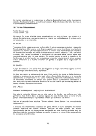 Un hombre entiende que ya ha penetrado Io suficiente. Busca influir hasta en los rincones más
secretos. Pronto comenzarán a combatirlo con decisión. Todo intento de entrar a los dominios de
la oscuridad sólo puede traer daño.

58.- TUI / LO GOZOSO LAGO

Tui, Lo Gozoso, Lago
Tui, Lo Gozoso, Lago.

El trigrarria Tui indica a la hija menor, simbolizada por un lago sonriente y su atributo es la
alegría. Contrariamente a las apariencias no se trata de una cualidad pasiva. El atributo pasivo
de la oscuridad es la melancolía.

EL JUICIO:

"Lo gozoso. Exito. La perseverancia es favorable. El animo gozoso es contagioso y trae éxito.
Pero la alegría no debe basarse en la despreocupación que podría desembocar en una alegría
desenfrenada. Verdad y fuerza deben anidar en el corazón para manifestarse con delicadeza
en las relaciones sociales. Así puede asumirse la actitud correcta respecto a Dios y los demás
hombres. Bajo ciertas condiciones la intimidación sin gentileza puede permitir lograr algo
momentáneamente pero no para siempre. En cambio cuando se gana el corazón de los
hombres por la amistad pueden ser conducidos a emprender voluntariamente tareas arduas e
incluso enfrentarán a la muerte sin temor, tan grande es el poder de la alegría sobre los
hombres.

LA IMAGEN:

"Lagos descansando unos sobre otros. La imagen de la alegría. El hombre superior se reúne
con sus amigos para la discusión y la práctica".

Un lago se evapora v gradualmente se seca. Pero cuando dos lagos se hallan juntos en
realidad no se secan, ya que uno sirve para volver a llenar el otro. Lo mismo en el campo del
conocimiento. El conocimiento es una fuerza vitalizante y refrescante. Esto se logra a través de
un intercambio estimulante con amigos con, quienes discutir y practicar las verdades de la
vida. El aprendizaje se convierte así en asunto de muchas facetas que esclarece y pondera el
inundo exterior y el propio conocimiento.

LAS LINEAS:

Nueve en la base significa: "Alegría gozosa. Buena fortuna".

Una alegría contenida, juiciosa, que no pide nada a los demás y se conforma con todo,
permanece libre de todo deseo o rechazo egoísta. En esta libertad radica la buena fortuna,
porque emana de la tranquila seguridad del corazón que se fortifica a sí mismo.

Seis en el segundo lugar significa: "Sincera alegría. Buena fortuna. Los remordimientos
desaparecen".

A menudo nos encontramos asociados con gente inferior en cursa compañía nos tientan
placeres impropios del hombre superior. Participar en tales placeres nos acarrea
remordimientos ya que no encuentra real satisfacción en ellos. Cuando reconoce esto, los
abandona, deja las compañías dudosas, encuentra el gozo en sí mismo. Esto, porque eliminó
las causas de remordimientos.




                                               95
 