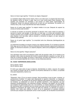 Seis en el tercer lugar significa: "Viniendo con alegría. Desgracia".

La verdadera alegría debe emanar interior. Pero si uno está vacío y lo espera todo del mundo,
los placeres vacíos no llevan a nada. Esto es lo que mucha gente llama diversión. Son
aquellos que necesitan ser divertidos y que buscan en todas partes oportunidades de
indulgencia. Atraen los placeres externos por el vacío de sus naturalezas. Se pierden a sí
mismos más y más, lo que naturalmente trae malos resultados.

Nueve en el cuarto lugar significa: "La alegría medida no es paz. Después de superar los
errores el hombre está contento".

A menudo el hombre se encuentra pensando la elección entre varias clases de placeres y
demora en decidir cuál escoger, el más alto o el más bajo, y no tiene paz entretanto. Sólo
cuando reconoce que la pasión acarrea sufrimiento y puede desviarse de los placeres bajos
para dirigirse a los más altos, sella su decisión y encuentra la alegría y la paz, porque el
conflicto está superado.

Nueve en el quinto lugar significa: "La sinceridad entre las influencias desintegradoras es
peligrosa".

Los elementos de peligro se acercan incluso a los mejores hombres. Si un hombre se permite
tener algo que ver con ellos su influencia disolvente obrará lenta pero seguramente trayendo el
peligro. Si reconoce la situación y su aspecto peligroso, sabrá como protegerse y permanecerá
ileso.

Seis en la cima significa: "Alegría seductora".

Una naturaleza vana invita a los placeres y debe sufrir de acuerdo a ellos. Si un hombre no es
sensible a ellos, todos los placeres del mundo no podrán afectarlo y pasarán a su lado. No' se
trata de un asunto de peligro, de buena o mala fortuna. Ha dado una dirección a su vida y lo
que le ocurra puede depender dé sí mismo o de las influencias externas.

59.- HUAN / DISPERSION (DISOLUCION)

Sun Lo Suave, Viento
Kan El Abismos Agua.

El viento que sopla sobre el agua la dispersa, disolviéndola en niebla y espuma. Se sugiere
que cuando la energía vital de un hombre se encuentra obstruida en su interior, la suavidad
sirve para despertarla y traerla a luz.

EL JUICIO:

"Dispersión. Exito. El rev se acerca al templo. Será provechoso cruzar la gran- corriente. La
perseverancia fructifica". El sujeto está dispersando el egoísmo disolvente. La dispersión,
muestra el camino. Se requiere de las fuerzas religiosas para superar el egoísmo que divide a
los hombres. La celebración en común de grandes sacrificios y ritos sagrados, que dan
expresión simultáneamente a las relaciones sociales, familiares y del estado, son los medios
que emplean los gobernantes oara unir a los hombres. La música sagrada y el esplendor de
las ceremonias atan un estrecho lavo de unoción que hace unirse los corazones con unción y
despierta la conciencia del origen común de todas las criaturas. La desunión se supera y
disuelve. Otro medio para obtener el mismo fin es la cooperación en grandes empresas
comunes que coloquen una aspiración común a todo el pueblo; así se disuelven las barreras lo




                                                  96
 