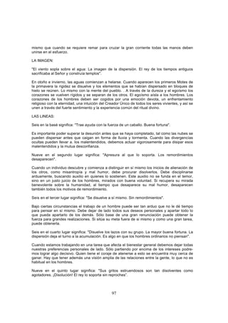 mismo que cuando se requiere remar para cruzar la gran corriente todas las manos deben
unirse en el esfuerzo.

LA IMAGEN:

"El viento sopla sobre el agua: La imagen de la dispersión. El rey de los tiempos antiguos
sacrificaba al Señor y construía templos".

En otoño e invierno, las aguas comienzan a helarse. Cuando aparecen los primeros Motes de
la primavera la rigidez se disuelve y los elementos que se habían dispersado en bloques de
hielo se reúnen. Lo mismo con la mente del pueblo. . A través de la dureza y el egoísmo los
corazones se vuelven rígidos y se separan de los otros. El egoísmo aísla a los hombres. Los
corazones de los hombres deben ser cogidos por una emoción devota, un enfrentamiento
religioso con la eternidad, una intuición del Creador Único de todos los seres vivientes, y así se
unen a través del fuerte sentimiento y la experiencia común del ritual divino.

LAS LINEAS:

Seis en la basé significa: "Trae ayuda con la fuerza de un caballo. Buena fortuna".

Es importante poder superar la desunión antes que se haya completado, tal como las nubes se
pueden dispersar antes que caigan en forma de lluvia y tormenta. Cuando las divergencías
ocultas pueden llevar a. los malentendidos, debemos actuar vigorosamente para disipar esos
malentendidos y la mutua desconfianza.

Nueve en el segundo lugar significa: "Apresura al que lo soporta. Los remordimientos
desaparecen".

Cuando un individuo descubre y comienza a distinguir en sí mismo los inicios de alienación de
los otros, como misantropía y mal humor, debe procurar disolverlos. Debe disciplinarse
arduamente, buscando auxilio en quienes lo sostienen. Este auxilio no se funda en el temor,
sino en un justo juicio de los hombres, mirados con buena voluntad. Si recupera su mirada
benevolente sobre la humanidad, al tiempo que desaparece su mal humor, desaparecen
también todos los motivos de remordimiento.

Seis en el tercer lugar significa: "Se disuelve a sí mismo. Sin remordimientos".

Bajo ciertas circunstancias el trabajo de un hombre puede ser tan arduo que no le dé tiempo
para pensar en sí mismo. Debe dejar de lado todos sus deseos personales y apartar todo lo
que pueda apartarlo de los demás. Sólo base de una gran renunciación puede obtener la
fuerza para grandes realizaciones. Si sitúa su meta fuera de si mismo y como una gran tarea,
puede obtenerla.

Seis en el cuarto lugar significa: "Disuelve los lazos con su grupo. La mayor buena fortuna. La
dispersión deja el turno a la acumulación. Es algo en que los hombres ordinarios no piensan".

Cuando estamos trabajando en una tarea que afecta el bienestar general debemos dejar todas
nuestras preferencias personales de lado. Sólo partiendo por encima de los intereses podre-
mos lograr algo decisivo. Quien tiene el coraje de atenerse a esto se encuentra muy cerca de
ganar. Hay que tener además una visión amplia de las relaciones entre la gente, lo que no es
habitual en los hombres.

Nueve en el quinto lugar significa: "Sus gritos estruendosos son tan disolventes como
agotadores. ¡Disolución! El rey lo soporta sin reproches”.



                                                97
 