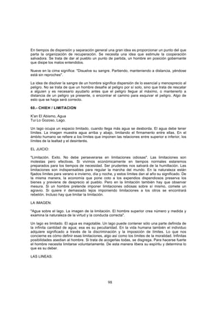 En tiempos de dispersión y separación general una gran idea es proporcionar un punto del que
parta la organización de recuperación. Se necesita una idea que estimule la cooperación
salvadora. Se trata de dar al pueblo un punto de partida, un hombre en posición gobernante
que disipe los malos entendidos.

Nueve en la cima significa: "Disuelve su sangre. Partiendo, manteniendo a distancia, yéndose
está sin reproches".

La idea de disolver la sangre de un hombre significa dispersión de lo esencial y menosprecio al
peligro. No se trata de que un hombre desafíe al peligro por sí solo, sino que trata de rescatar
a alguien y es necesario ayudarlo antes que el peligro llegue al máximo, o mantenerlo a
distancia de un peligro ya presente, o encontrar el camino para esquivar el peligro. Algo de
esto que se haga será correcto.

60.- CHIEH / LIMITACION

K'an El Abismo, Agua
Tui Lo Gozoso, Lago.

Un lago ocupa un espacio limitado, cuando llega más agua se desborda. El agua debe tener
límites. La imagen muestra agua arriba y abajo, limitando el firmamento entre ellas. En el
ámbito humano se refiere a los límites que imponen las relaciones entre superior e inferior, los
límites de la lealtad y el desinterés.

EL JUICIO:

"Limitación. Exito. No debe perseverarse en limitaciones odiosas". Las limitaciones son
molestas pero efectivas. Si vivimos económicamente en tiempos normales estaremos
preparados para los tiempos de necesidad. Ser prudentes nos salvará de la humillación. Las
limitaciones son indispensables para regular la marcha del mundo. En la naturaleza están
fijados límites para verano e invierno, día y noche, y estos límites dan al año su significado. De
la misma manera, la economía que pone coto a los expendios dispendiosos preserva los
bienes y previene de desprecio al pueblo. Pero en la limitación también hay que observar
mesura. Si un hombre pretende imponer limitaciones odiosas sobre sí mismo, comete un
agravio. Si quiere ir demasiado lejos imponiendo limitaciones a los otros se encontrará
rebelión. Incluso hay que limitar la limitación.

LA IMAGEN:

"Agua sobre el lago. La imagen de la limitación. El hombre superior crea número y medida y
examina la naturaleza de la virtud y la conducta correcta".

Un lago es limitado. El agua es inagotable. Un lago puede contener sólo una parte definida de
la infinita cantidad de agua; esa es su peculiaridad. En la vida humana también el individuo
adquiere significado a través de la discriminación y la imposición de límites. Lo que nos
concierne es cómo definir esas limitaciones, algo así como los límites de la moralidad. Infinitas
posibilidades asedian al hombre. Si trata de acogerlas todas, se disgrega. Para hacerse fuerte
el hombre necesita limitarse voluntariamente. De esta manera libera su espíritu y determina lo
que es su deber.

LAS LINEAS:




                                                98
 