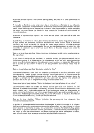 Nueve en la base significa: "No saliendo de la puerta y del patio de la corte permanece sin
reproches".

A menudo un hombre puede emprender algo y encontrarse enfrentado a una situación
insuperable. Debe saber cuando detenerse. Si entiende correctamente y no trata de ir más allá
de los límites fijados acumula energía que lo capacita para cuando llegue la época apropiada
de actuar con gran fuerza. La discreción tiene importancia fundamental para preparar el
momento oportuno.

Nueve en el segundo lugar significa: "No ir más allá del portal y del patio de la corte trae
desgracia".

Cuando llega el momento de actuar, debe medirse exactamente. Como el agua se acumula en
el lago primero sin desbordar segura de encontrar una salida cuando llegue el momento
necesario, así ocurre en la vida del hombre. Es bueno vacilar mientras no haya llegado el
momento de la acción, pero no demasiado. Una vez que los obstáculos para la acción han sido
removidos la vacilación es un error que puede llevar al desastre porque hace perder la
oportunidad justa.

Seis en el tercer lugar significa: "Quien no conoce limitaciones tendrá motivo para lamentarse.
Sin reproches".

Si un individuo busca sólo los placeres y la diversión es fácil que pierda el sentido de los
límites que requiere. Si se deja arrastrar a la extravagancia tendrá que sufrir las consecuencias
con el remordimiento consiguiente. No debe dejar recaer reproches en los demás. Sólo cuando
se da cuenta que sus errores lo llevan a tan desagradables experiencias estará libre de
errores.

Seis en el cuarto lugar significa: "Limitación satisfecha. Exito".

Toda limitación tiene su valor, pero una limitación que requiere un esfuerzo persistente exige
mucha energía. Cuando se trata de una limitación natural (por ejemplo, la que hace que las
aguas desborden hacia abajo) necesariamente llevan al éxito, en cuanto significan ahorro de
energía. La energía no debe consumirse en lucha vana con los objetos, sino aplicarla al
provecho del asunto que se tenga entre manos y así se asegura el éxito.

Nueve en el quinto lugar significa: "Dulces limitaciones traen buena fortuna. Ir trae estima".

Las limitaciones deben ser llevadas de manera conecta para que sean efectivas. Si sólo
tratamos de imponer restricciones a los demás y evadirlas nosotros mismos estas limitaciones
serán miradas mal, y provocarán resistencia. Si un hombre que ocupa una falta posición se
aplica primero las limitaciones a sí mismo exigiendo poco de los que están asociados con él y
con medios modestos procura concluir algo, la ,buena fortuna será el resultado. Cuando así
ocurre su ejemplo es emulado y todo lo que emprende triunfa.

Seis en la cima significa: "Odiosa limitación. La perseverancia trae desgracia. Los
remordimientos desaparecen".

Si alguien es demasiado severo imponiendo restricciones, la gente no confiará en él. Lo peor
de la severidad excesiva es que sus consecuencias a largo plazo son imprevisibles. Lo mismo
ocurre cuando se atormenta al cuerpo con un ascetismo excesivo. Por otro lado, hay épocas
en que sólo la aplicación de reglas severas, persistente y sistemáticamente pueden salvaguar-
dar contra la culpa y el remordimiento. En primer lugar-hay que aplicar las reglas a sí mismo,
para salvar la propia alma, antes de sucumbir a la tentación y la irresolución.



                                                  99
 
