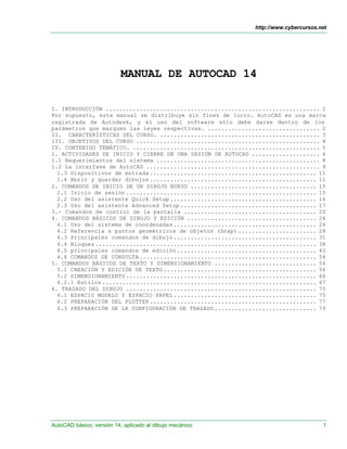 http://www.cybercursos.net
AutoCAD básico, versión 14, aplicado al dibujo mecánico 1
MANUAL DE AUTOCAD 14
I. INTRODUCCIÓN ............................................................... 2
Por supuesto, este manual se distribuye sin fines de lucro. AutoCAD es una marca
registrada de Autodesk, y el uso del software sólo debe darse dentro de los
parámetros que marquen las leyes respectivas. ................................. 2
II. CARACTERÍSTICAS DEL CURSO. ............................................... 3
III. OBJETIVOS DEL CURSO ...................................................... 4
IV. CONTENIDO TEMÁTICO. ....................................................... 5
1. ACTIVIDADES DE INICIO Y CIERRE DE UNA SESIÓN DE AUTOCAD .................... 6
1.1 Requerimientos del sistema ................................................ 8
1.2 La interfase de AutoCAD ................................................... 9
1.3 Dispositivos de entrada ................................................. 11
1.4 Abrir y guardar dibujos ................................................. 11
2. COMANDOS DE INICIO DE UN DIBUJO NUEVO ..................................... 15
2.1 Inicio de sesión ........................................................ 15
2.2 Uso del asistente Quick Setup ........................................... 16
2.3 Uso del asistente Advanced Setup ........................................ 17
3.- Comandos de control de la pantalla ....................................... 20
4. COMANDOS BÁSICOS DE DIBUJO Y EDICIÓN ...................................... 26
4.1 Uso del sistema de coordenadas .......................................... 26
4.2 Referencia a puntos geométricos de objetos (Snap) ....................... 28
4.3 Principales comandos de dibujo .......................................... 31
4.4 Bloques ................................................................. 38
4.5 principales comandos de edición ......................................... 43
4.6 COMANDOS DE CONSULTA .................................................... 54
5. COMANDOS BÁSICOS DE TEXTO Y DIMENSIONAMIENTO .............................. 56
5.1 CREACIÓN Y EDICIÓN DE TEXTO ............................................. 56
5.2 DIMENSIONAMIENTO ........................................................ 66
6.2.1 Estilos ............................................................... 67
6. TRAZADO DEL DIBUJO ........................................................ 75
6.1 ESPACIO MODELO Y ESPACIO PAPEL .......................................... 75
6.2 PREPARACIÓN DEL PLOTTER ................................................. 77
6.3 PREPARACIÓN DE LA CONFIGURACIÓN DE TRAZADO .............................. 79
 