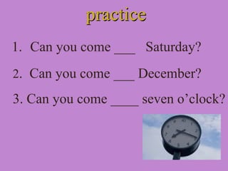 practicepractice
1. Can you come ___ Saturday?
2. Can you come ___ December?
3. Can you come ____ seven o’clock?
 