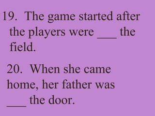 19. The game started after
the players were ___ the
field.
20. When she came
home, her father was
___ the door.
 