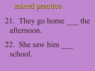 mixed practicemixed practice
21. They go home ___ the
afternoon.
22. She saw him ___
school.
 