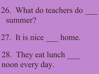 26. What do teachers do ___
summer?
27. It is nice ___ home.
28. They eat lunch ___
noon every day.
 