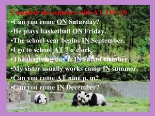 Complete the sentence with AT, ON, IN.
•Can you come ON Saturday?
•He plays basketball ON Friday.
•The school year begins IN September.
•I go to school AT 7 o’clock.
•Thanksgiving day is IN end of October.
•My sister usually works camp IN summer.
•Can you come AT nine p. m?
•Can you come IN December?
 