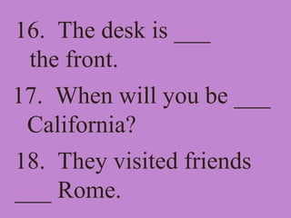 16. The desk is ___
the front.
17. When will you be ___
California?
18. They visited friends
___ Rome.
 