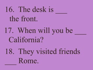 16. The desk is ___
the front.
17. When will you be ___
California?
18. They visited friends
___ Rome.
 