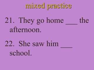 mixed practice
21. They go home ___ the
afternoon.
22. She saw him ___
school.
 